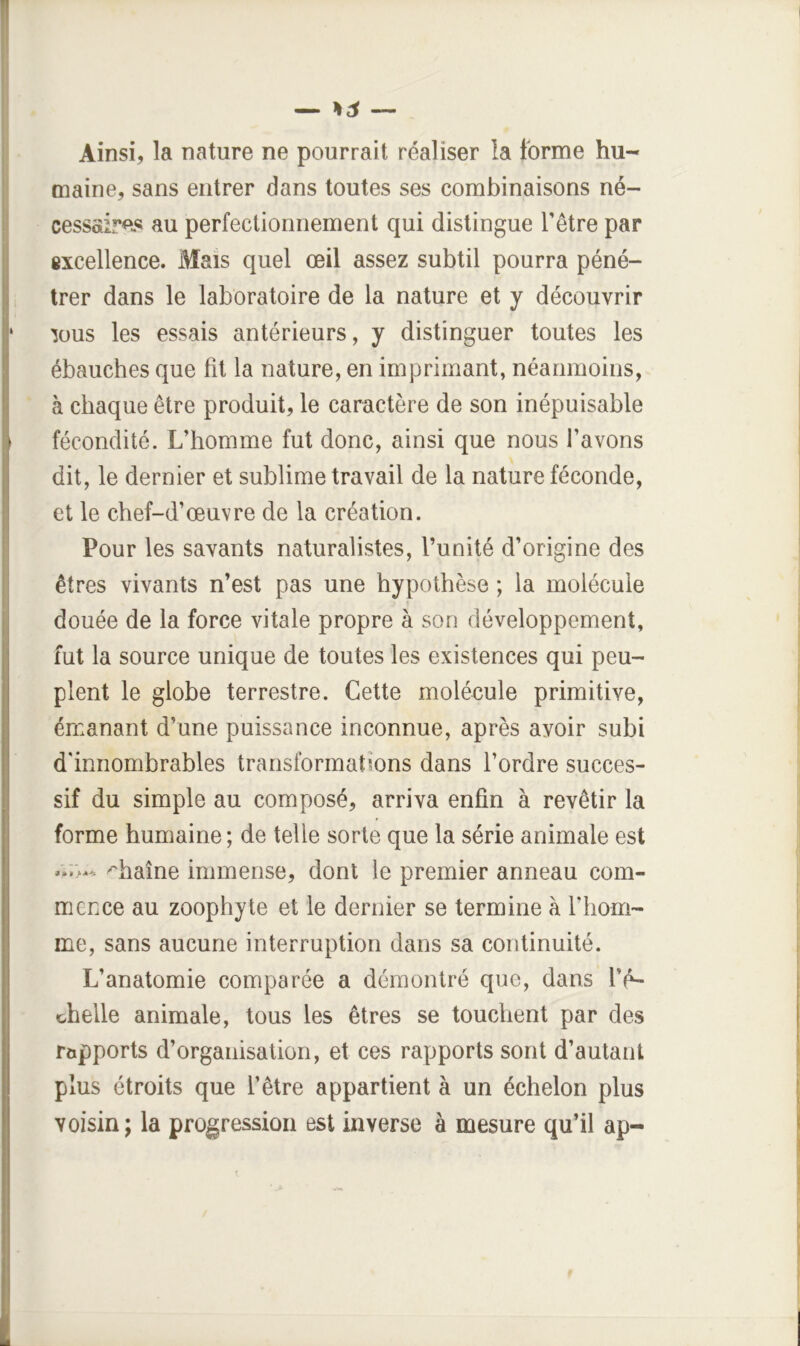 Ainsi, la nature ne pourrait réaliser la forme hu- maine, sans entrer dans toutes ses combinaisons né- cessaires au perfectionnement qui distingue l’être par excellence. Mais quel œil assez subtil pourra péné- trer dans le laboratoire de la nature et y découvrir lous les essais antérieurs, y distinguer toutes les ébauches que fit la nature, en imprimant, néanmoins, à chaque être produit, le caractère de son inépuisable fécondité. L’homme fut donc, ainsi que nous l’avons dit, le dernier et sublime travail de la nature féconde, et le chef-d’œuvre de la création. Pour les savants naturalistes, l’unité d’origine des êtres vivants n’est pas une hypothèse ; la molécule douée de la force vitale propre à son développement, fut la source unique de toutes les existences qui peu- plent le globe terrestre. Cette molécule primitive, émanant d’une puissance inconnue, après avoir subi d'innombrables transformations dans l’ordre succes- sif du simple au composé, arriva enfin à revêtir la forme humaine; de telle sorte que la série animale est chaîne immense, dont le premier anneau com- mence au zoophyte et le dernier se termine à riiom- me, sans aucune interruption dans sa continuité. L’anatomie comparée a démontré que, dans l’é- chelle animale, tous les êtres se touchent par des rapports d’organisation, et ces rapports sont d’autant plus étroits que l’être appartient à un échelon plus voisin ; la progression est inverse à mesure qu’il ap-