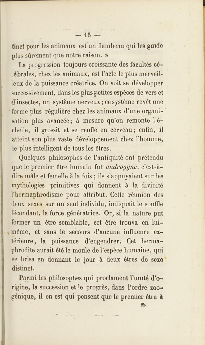 (inet pour les animaux est un flambeau qui les guide plus sûrement que notre raison. » La progression toujours croissante des facultés cé~ .ébrales, chez les animaux, est l’acte le plus merveil- ■eux de la puissance créatrice. On voit se développer successivement, dans les plus petites espèces de vers et eLinsectes, un système nerveux; ce système revêt une • forme plus régulière chez les animaux d’une organi- sation plus avancée; à mesure qu’on remonte l’é- chelle, il grossit et se renfle en cerveau; enfin, il atteint son plus vaste développement chez l’homme, le plus intelligent de tous les êtres. Quelques philosophes de l’antiquité ont prétendu que le premier être humain fut androgyne, c’est-à- dire mâle et femelle â la fois ; ils s’appuyaient sur les mythologies primitives qui donnent à la divinité l’hermaphrodisme pour attribut. Cette réunion des deux sexes sur un seul individu, indiquait le souffle fécondant, la force génératrice. Or, si la nature put former un être semblable, cet être trouva en lui- X même, et sans le secours d’aucune influence ex- • térieure, la puissance d’engendrer. Cet herma- phrodite aurait été le moule de l’espèce humaine, qui se brisa en donnant le jour à deux êtres de sexe distinct. Parmi les philosophes qui proclament l’unité d’o- rigine, la succession et le progrès, dans l’ordre zoo- génique, il en est qui pensent que le premier être à