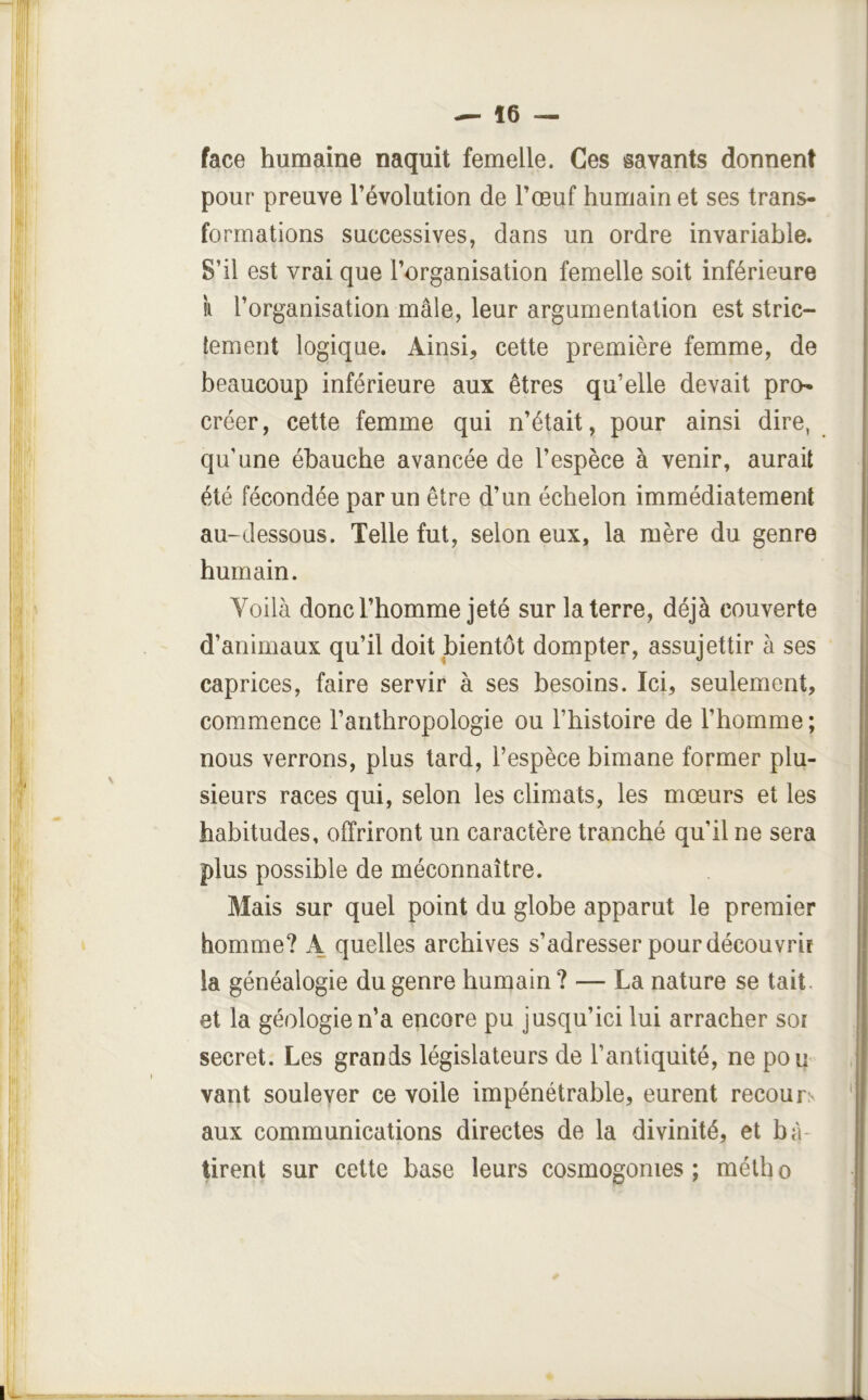 face humaine naquit femelle. Ces savants donnent pour preuve l’évolution de l’œuf humain et ses trans- formations successives, dans un ordre invariable. S’il est vrai que l’organisation femelle soit inférieure k l’organisation mâle, leur argumentation est stric- tement logique. Ainsi, cette première femme, de beaucoup inférieure aux êtres qu’elle devait pro- créer, cette femme qui n’était, pour ainsi dire, qu’une ébauche avancée de l’espèce à venir, aurait été fécondée par un être d’un échelon immédiatement au-dessous. Telle fut, selon eux, la mère du genre humain. Yoilà donc l’homme jeté sur la terre, déjà couverte d’animaux qu’il doit bientôt dompter, assujettir à ses caprices, faire servir à ses besoins. Ici, seulement, commence l’anthropologie ou l’histoire de l’homme ; nous verrons, plus tard, l’espèce bimane former plu- sieurs races qui, selon les climats, les mœurs et les habitudes, offriront un caractère tranché qu’il ne sera plus possible de méconnaître. Mais sur quel point du globe apparut le premier homme? A quelles archives s’adresser pour découvrit la généalogie du genre humain? — La nature se tait, et la géologie n’a encore pu jusqu’ici lui arracher sot secret. Les grands législateurs de l’antiquité, ne pou vant soulever ce voile impénétrable, eurent recours aux communications directes de la divinité, et bâ- tirent sur cette base leurs cosmogonies; métho