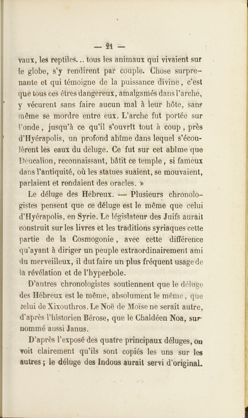 f i — 21 — vaux, les reptiles... tous les animaux qui vivaient sur le globe, s’y rendirent par couple. Chose surpre- ; nante et qui témoigne de la puissance divine, c’est que tous ces êtres dangereux, amalgamés dans l’arche, y vécurent sans faire aucun mal à leur hôte, sans même se mordre entre eux. L’arche fut portée sur Tonde, jusqu’à ce qu’il s’ouvrît tout à coup, près d’Hyérapolis, un profond abîme dans lequel s’écou- lèrent les eaux du déluge. Ce fut sur cet abîme que I Deiicalion, reconnaissant, bâtit ce temple, si fameux dans l’antiquité, où les statues suaient, se mouvaient, parlaient et rendaient des oracles. » I Le déluge des Hébreux. — Plusieurs chronolo- gistes pensent que ce déluge est le même que celui ; d’Hyérapolis, en Syrie. Le législateur des Juifs aurait construit sur les livres et les traditions syriaques cette partie de la Cosmogonie, avec cette différence qu’ayant à diriger un peuple extraordinairement ami | du merveilleux, il dut faire un plus fréquent usage de ia révélation et de l’hyperbole. ’ D’autres chronologistes soutiennent que le déluge i;! des Hébreux est le même, absolument le même, que ielui de Xixouthros. Le Noë de Moïse ne serait autre, [ d'après l’historien Bérose, que le Chaldéen Noa, sur ! ‘i nommé aussi Janus. D’après l’exposé des quatre principaux déluges, ou i voit clairement qu’ils sont copiés les uns sur les ! autres ; le déluge des Indous aurait servi d’ôriginaL