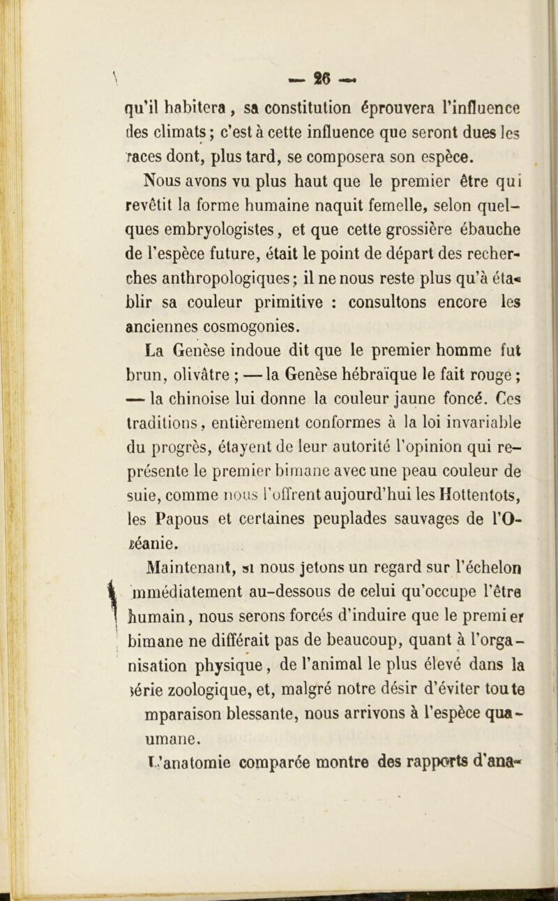 1 \ qu’il habitera , sa constitution éprouvera l’influence des climats ; c’est à cette influence que seront dues les races dont, plus tard, se composera son espèce. Nous avons vu plus haut que le premier être qui revêtit la forme humaine naquit femelle, selon quel- ques embryologistes, et que cette grossière ébauche de l’espèce future, était le point de départ des recher- ches anthropologiques; il ne nous reste plus qu’à éta« blir sa couleur primitive : consultons encore les anciennes cosmogonies. La Genèse indoue dit que le premier homme fut brun, olivâtre ; — la Genèse hébraïque le fait rouge ; — la chinoise lui donne la couleur jaune foncé. Ces traditions, entièrement conformes à la loi invariable du progrès, étayent de leur autorité l’opinion qui re- présente le premier bimane avec une peau couleur de suie, comme nous l’offrent aujourd’hui les Hottentots, les Papous et certaines peuplades sauvages de l’O- léanie. Maintenant, si nous jetons un regard sur l’échelon mmédiatement au-dessous de celui qu’occupe l’être humain, nous serons forcés d’induire que le premier bimane ne différait pas de beaucoup, quant à l’orga- nisation physique, de l’animal le plus élevé dans la iérie zoologique, et, malgré notre désir d’éviter toute mparaison blessante, nous arrivons à l’espèce qua- umane. L’anatomie comparée montre des rapports d’ana- \ ' i I