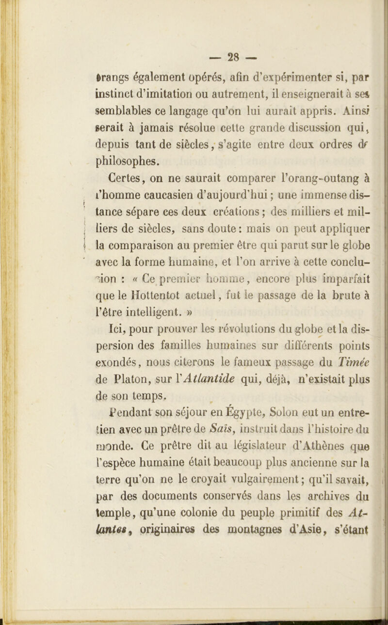 Orangs également opérés, afin d’expérimenter si, par instinct d’imitation ou autrement, il enseignerait à sei I semblables ce langage qu’on lui aurait appris. Ainsi serait à jamais résolue cette grande discussion qui, depuis tant de siècles ,* s’agite entre deux ordres df philosophes. Certes, on ne saurait comparer l’orang-outang à l’homme caucasien d’aujourd’hui ; une immense dis- tance sépare ces deux créations ; des milliers et mil- liers de siècles, sans doute : mais on peut appliquer la comparaison au premier être qui parut sur le globe avec la forme humaine, et l’on arrive à cette conclu- | ''ion : Ce premier homme, encore plus imparfait que le Hottentot actuel, fut le passage de la brute à l’être intelligent. » Ici, pour prouver les révolutions du globe et la dis- persion des familles humaines sur différents points exondés, nous citerons le fameux passage du Timée de Platon, sur Y Atlantide qui, déjà, n’existait plus de son temps. Pendant son séjour en Egypte, Solon eut un entre- tien avec un prêtre de Sais, instruit dans l’histoire du monde. Ce prêtre dit au législateur d’Athènes que l’espèce humaine était beaucoup plus ancienne sur la I terre qu’on ne le croyait vulgairement ; qu’il savait, i par des documents conservés dans les archives du temple, qu’une colonie du peuple primitif des At^ (antêi^ originaires des montagnes d’Asie, s’étant