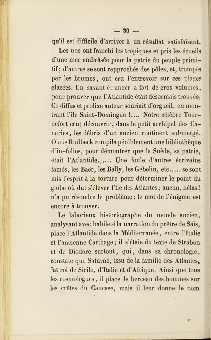 qu’il est difficile d’arriver à un résultat satisfaisant. Les uns ont franchi les tropiques et pris les écueils d’une mer embrâsée pour la patrie du peuple primi- tif ; d’autres se sont rapprochés des pôles, et, trom[)és par les brumes, ont cru l'entrevoir sur ces plage? glacées. Un savant etranger a fait de gros volumes, pour prouver que l’Atlantide était désormais trouvée: Ce diffus et prolixe auteur souriait d’orgueil, en mon- trant l’île Saint-Domingue I.... Notre célèbre ïour- nefort crut découvrir, dans le petit archipel des Ca- naries^ les débris d’un ancien continent submergé. Olaüs Rudbeck compila péniblement une bibliothèque d’in-folios, pour démontrer que la Suède, sa patrie, était l’Atlantide...... Une foule d’autres écrivains famés, les Baër, les Bally, les Gébelin, etc se sont mis l’esprit à la torture pour déterminer le point du globe où dut s’élever l’île des Atlantes; aucun, hélasI n’a pu résoudre le problème; le mot de l’énigme est encore à trouver. Le laborieux historiographe du monde ancien, analysant avec habileté la narration du prêtre de Sais, place l’Atlantide dans la Méditerranée, entre l’Italie et l’ancienne Carthage ; il s’étale du texte de Strabon et de Diodore surtout, qui, dans sa chronologie, constate que Saturne, issu de la famille des Atlantes^ iit roi de Sicile, d’Italie et d’Afrique. Ainsi que tous les cosmologues, il place le berceau des hommes sur les crêtes du Caucase, mais il leur donne le nom