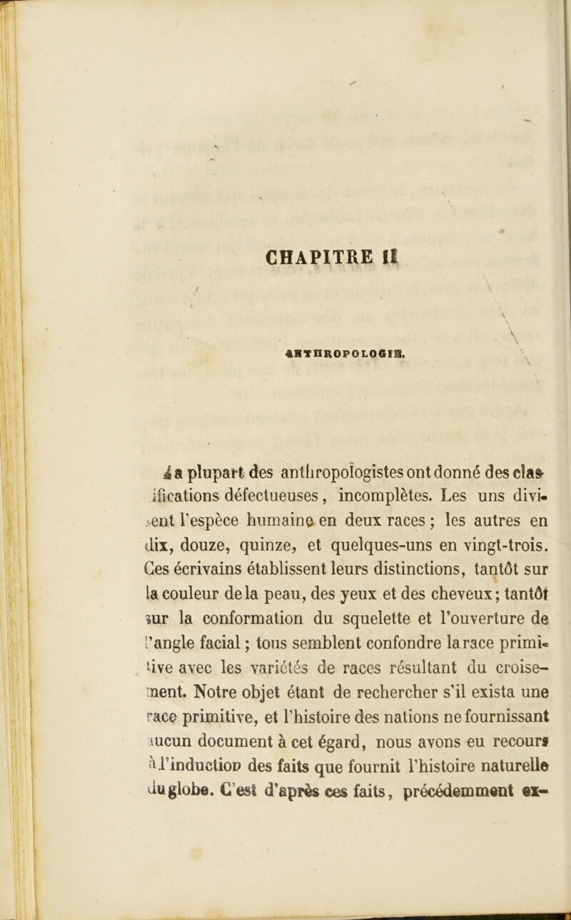 CHAPITRE II 41ITnR0P0L06IS. \ à a pîupai't des anthropologistes ont donné des ifications défectueuses, incomplètes. Les uns divi- sent l’espèce humaine^en deux races ; les autres en dix, douze, quinze, et quelques-uns en vingt-trois. Ges écrivains établissent leurs distinctions, tantôt sur la couleur delà peau, des yeux et des cheveux ; tantôt mr la conformation du squelette et l’ouverture de [’angle facial ; tous semblent confondre la race primi- dve avec les variétés de races résultant du croise- nent. Notre objet étant de rechercher s’il exista une race primitive, et l’histoire des nations ne fournissant mcun document à cet égard, nous avons eu recours àPinductioD des faits que fournit l’histoire naturelle du globe. €’est d’après ces faits, précédemment ex-