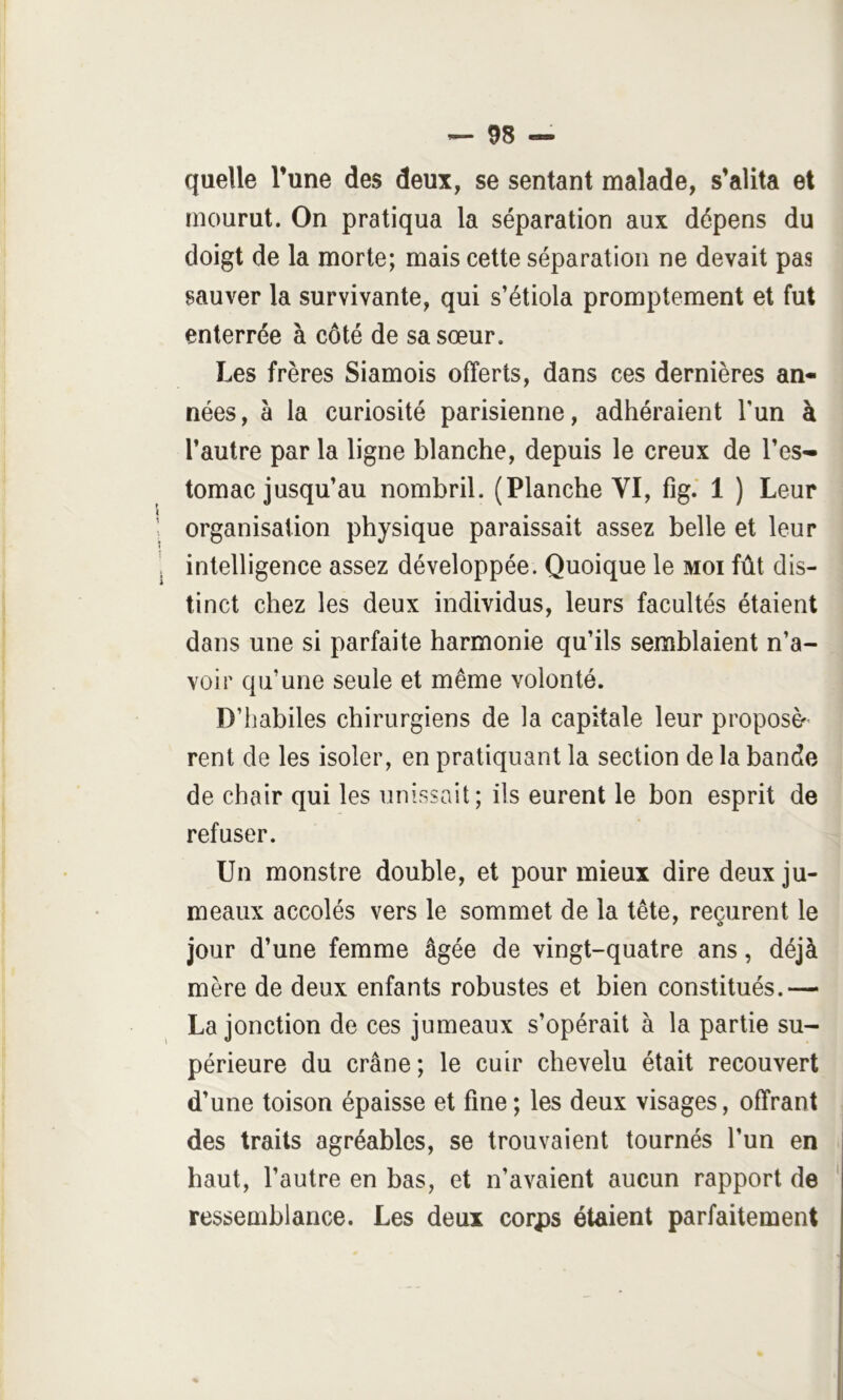 quelle l’une des deux, se sentant malade, s’alita et mourut. On pratiqua la séparation aux dépens du doigt de la morte; mais cette séparation ne devait pas sauver la survivante, qui s’étiola promptement et fut enterrée à côté de sa sœur. Les frères Siamois offerts, dans ces dernières an- nées, à la curiosité parisienne, adhéraient l’un à l’autre par la ligne blanche, depuis le creux de l’es- tomac jusqu’au nombril. (Planche VI, fig.' 1 ) Leur organisation physique paraissait assez belle et leur intelligence assez développée. Quoique le moi fût dis- tinct chez les deux individus, leurs facultés étaient dans une si parfaite harmonie qu’ils semblaient n’a- voir qu’une seule et même volonté. D’habiles chirurgiens de la capitale leur proposé rent de les isoler, en pratiquant la section de la bande de chair qui les unissait; ils eurent le bon esprit de refuser. Un monstre double, et pour mieux dire deux ju- meaux accolés vers le sommet de la tête, reçurent le jour d’une femme âgée de vingt-quatre ans, déjà mère de deux enfants robustes et bien constitués.— La jonction de ces jumeaux s’opérait à la partie su- périeure du crâne; le cuir chevelu était recouvert d’une toison épaisse et fine ; les deux visages, offrant des traits agréables, se trouvaient tournés l’un en haut, l’autre en bas, et n’avaient aucun rapport de ressemblance. Les deux corps étaient parfaitement i 1 •j \