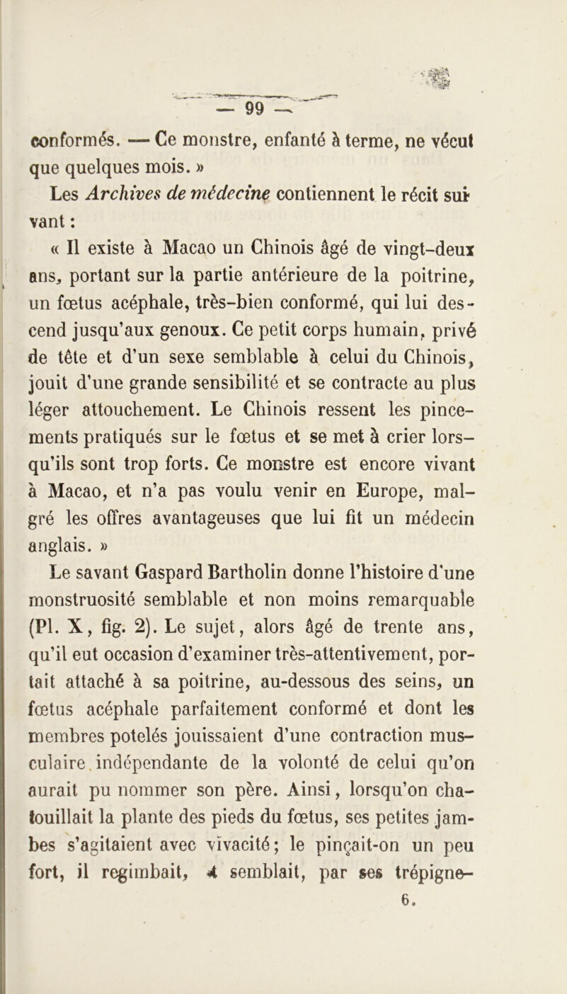conformés. — Ce monstre, enfanté à terme, ne vécut que quelques mois. » Les Archives de médecine contiennent le récit sut vant : (( Il existe à Macao un Chinois âgé de vingt-deux ans^ portant sur la partie antérieure de la poitrine, un fœtus acéphale, très-bien conformé, qui lui des- cend jusqu’aux genoux. Ce petit corps humain, privé de tête et d’un sexe semblable à celui du Chinois, jouit d’une grande sensibilité et se contracte au plus léger attouchement. Le Chinois ressent les pince- ments pratiqués sur le fœtus et se met à crier lors- qu’ils sont trop forts. Ce monstre est encore vivant à Macao, et n’a pas voulu venir en Europe, mal- gré les offres avantageuses que lui fit un médecin anglais. » Le savant Gaspard Bartholin donne l’histoire d’une monstruosité semblable et non moins remarquable (PI. X, fig. 2). Le sujet, alors âgé de trente ans, qu’il eut occasion d’examiner très-attentivement, por- tait attaché à sa poitrine, au-dessous des seins, un fœtus acéphale parfaitement conformé et dont les membres potelés jouissaient d’une contraction mus- culaire, indépendante de la volonté de celui qu’on aurait pu nommer son père. Ainsi, lorsqu’on cha- touillait la plante des pieds du fœtus, ses petites jam- bes s’agitaient avec vivacité; le pinçait-on un peu fort, il regimbait, 4 semblait, par ses trépigne- 6.