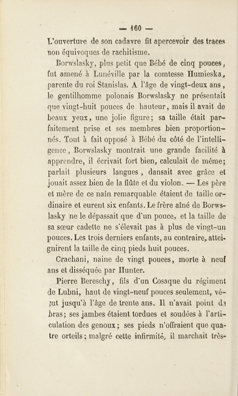 L’ouvertute de son cadavre fit apercevoir des traces non équivoques de rachitisme. Borwslasky, plus petit que Bébé de cinq pouces, fut amené à Lunéville par la comtesse Humieska, parente du roi Stanislas. A l’âge de vingt-deux ans , le gentilhomme polonais Borwslasky ne présentait que vingt-huit pouces de hauteur, mais il avait de beaux yeux, une jolie figure; sa taille était par^ faitement prise et ses membres bien proportion^- nés. Tout à fait opposé à Bébé du côté de rintelli- gence, Borwslasky montrait une grande facilité à apprendre, il écrivait fort bien, calculait de meme; parlait plusieurs langues , dansait avec grâce et jouait assez bien de la flûte et du violon. — Les père et mère de ce nain remarquable étaient de taille or- dinaire et eurent six enfants. Le frère aîné de Borws- lasky ne le dépassait que d’un pouce, et la taille de sa sœur cadette ne s'élevait pas à plus de vingt-un pouces. Les trois derniers enfants, au contraire, atteb gnirent la taille de cinq pieds huit pouces. Crachani, naine de vingt pouces, morte à neuf ans et disséquée par lîunter. Pierre Bereschy, fils d’un Cosaque du régiment de Lubni, haut de vingt-neuf pouces seulement, vé- iut jusqu’à l’âge de trente ans. Il n’avait point da bras; ses jambes étaient tordues et soudées à l’arti- culation des genoux ; ses pieds n’offraient que qua- tre orteils ; malgré cette infirmité,, il marchait très-