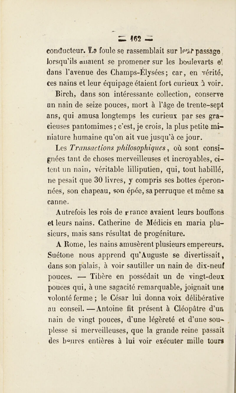 conducteur. 1.3 foule se rassemblait sur leu/* passage. lorsqu’ils allaient se promener sur les boiilevarts el dans l’avenue des Champs-Élysées; car, en vérité, ces nains et leur équipage étaient fort curieux 2 voir. Birch, dans son intéressante collection, conserve un nain de seize pouces, mort à l’âge de trente-sept ans, qui amusa longtemps les curieux par ses gra- cieuses pantomimes ; c’est, je crois, la plus petite mi- niature humaine qu’on ait vue jusqu’à ce jour. Los Transactions philosophiques, où sont consi- gnées tant de choses merveilleuses et incroyables, ci- tent un nain, véritable lilliputien, qui, tout habillé, ne pesait que 30 livres, y compris ses bottes éperon- nées, son chapeau, son épée, sa perruque et même sa canne. Autrefois les rois de c rance avaient leurs bouffons et leurs nains. Catherine de Médicis en maria plu- sieurs, mais sans résultat de progéniture, A Rome, les nains amusèrent plusieurs empereurs. Suétone nous apprend qu’Auguste se divertissait, dans son palais, à voir sautiller un nain de dix-neuf pouces. — Tibère en possédait un de vingt-deux pouces qui, à une sagacité remarquable, joignait une volonté ferme ; le César lui donna voix délibérative au conseil.—Antoine fit présent à Cléopâtre d’un nain de vingt pouces, d‘une légèreté et d’une sou- plesse si merveilleuses, que la grande reine passait des b*»,lires entières à lui voir exécuter mille tours