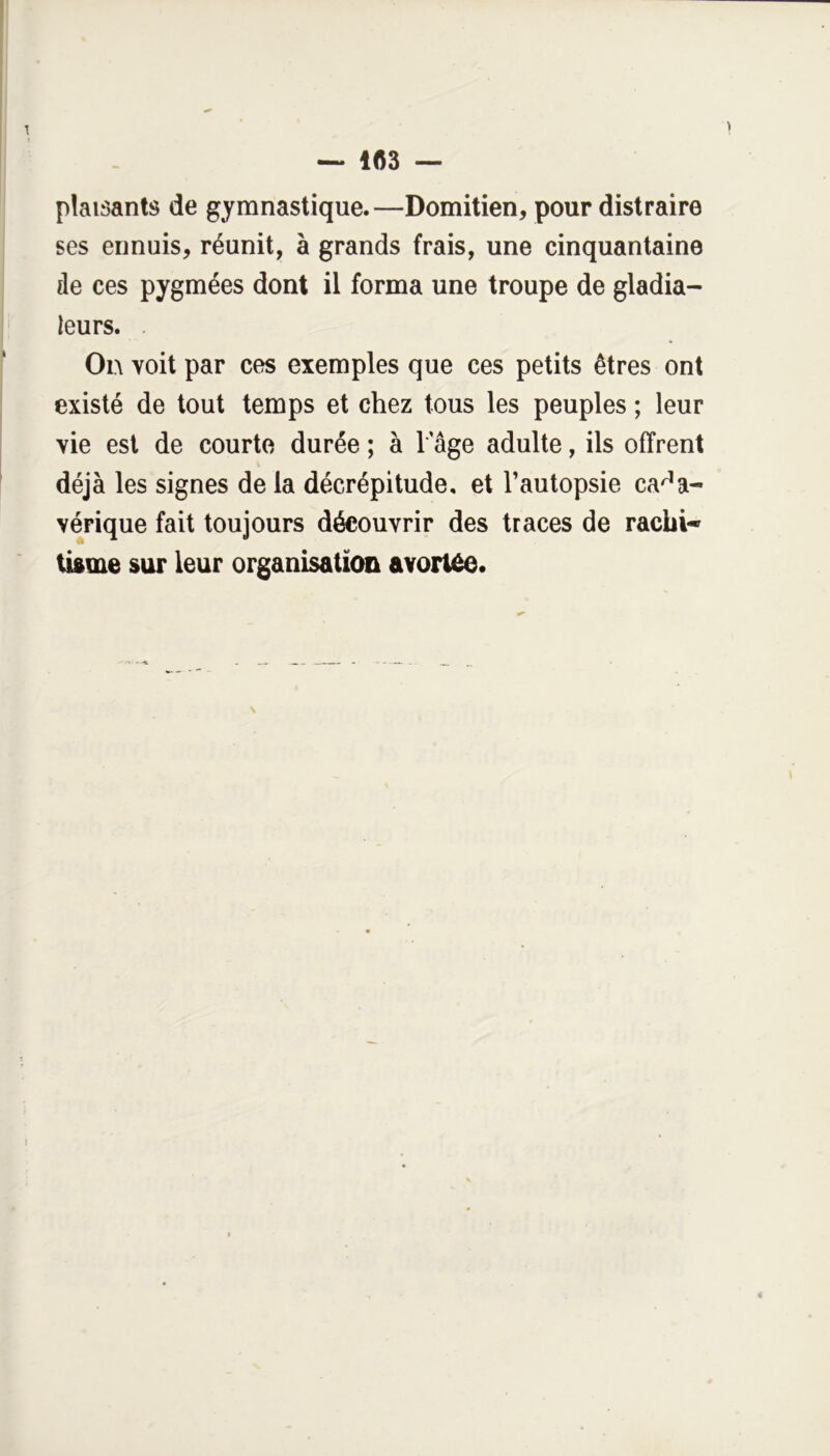 — 1(53 plaisants de gymnastique.—Domitien, pour distraire ses ennuis, réunit, à grands frais, une cinquantaine de ces pygmées dont il forma une troupe de gladia- teurs. On voit par ces exemples que ces petits êtres ont existé de tout temps et chez tous les peuples ; leur vie est de courte durée ; à T âge adulte, ils offrent déjà les signes de la décrépitude, et l’autopsie cada- vérique fait toujours découvrir des traces de rachi- Uftfue sur leur organisation avortée.
