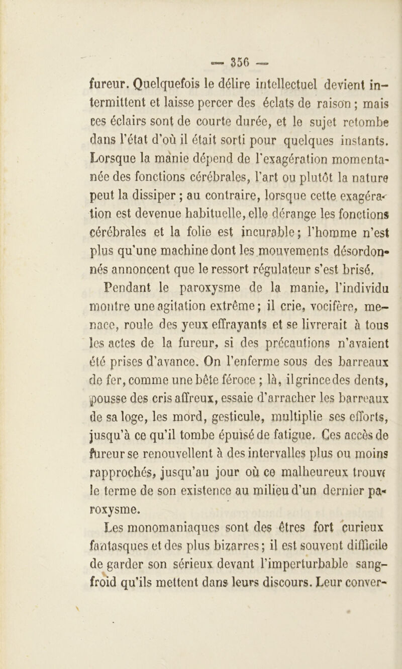 fureur. Quelquefois le délire intellectuel devient in- termittent et laisse percer des éclats de raison ; mais ces éclairs sont de courte durée^ et le sujet retombe dans l’état d’où il était sorti pour quelques instants. Lorsque la manie dépend de Texagération momenta^ née des fonctions cérébrales, l’art ou plutôt la nature peut la dissiper ; au contraire, lorsque cette exagéra^ lion est devenue habituelle, elle dérange les fonctions cérébrales et la folie est incurable; l’homme n’est plus qu’une machine dont les mouvements désordon- nés annoncent que le ressort régulateur s’est brisé. Pendant le paroxysme de la manie, l’individu montre une agitation extrême; U crie, vocifère, me- nace, roule des yeux effrayants et se livrerait à tous les actes de la fureur, si des précautions n’avaient été prises d’avance. On l’enferme sous des barreaux de fer, comme une bête féroce ; là, il grince des dents, pousse des cris affreux, essaie d’arracher les barreaux de sa loge, les mord, gesticule, multiplie ses efforts, jusqu’à ce qu’il tombe épuisé de fatigue. Ces accès de fureur se renouvellent à des intervalles plus ou moins rapprochés, jusqu’au jour ou ce malheureux trouve le terme de son existence au milieu d’un dernier pa- roxysme. Les monomaniaques sont des êtres fort curieux fantasques et des plus bizarres ; il est souvent difficile de garder son sérieux devant l’imperturbable sang- froid qu’ils mettent dans leurs discours. Leur conver-