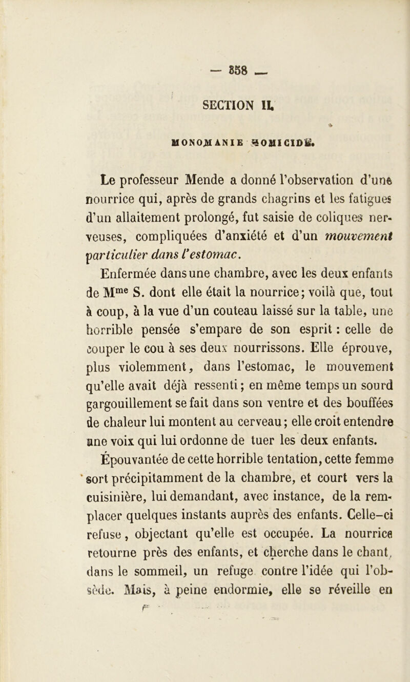 — 858 — SECTION IL « MONO^ ANIE ^OUICIDM. Le professeur Mende a donné l’observation d’une nourrice qui, après de grands chagrins et les fatigues d’un allaitement prolongé, fut saisie de coliques ner- veuses, compliquées d’anxiété et d’un mouvement particulier dans l*estomac. Enfermée dans une chambre, avec les deux enfants de S. dont elle était la nourrice; voilà que, tout à coup, à la vue d’un couteau laissé sur la table, une horrible pensée s’empare de son esprit : celle de couper le cou à ses deux nourrissons. Elle éprouve, plus violemment, dans l’estomac, le mouvement qu’elle avait déjà ressenti; en même temps un sourd gargouillement se fait dans son ventre et des bouffées de chaleur lui montent au cerveau ; elle croit entendre ane voix qui lui ordonne de tuer les deux enfants. Épouvantée de cette horrible tentation, cette femme ‘ sort précipitamment de la chambre, et court vers la cuisinière, lui demandant, avec instance, de la rem- placer quelques instants auprès des enfants. Celle-ci refuse, objectant qu’elle est occupée. La nourrice retourne près des enfants, et cherche dans le chant, dans le sommeil, un refuge contre l’idée qui l’ob- sède. Mais, à peine endormie, elle se réveille en