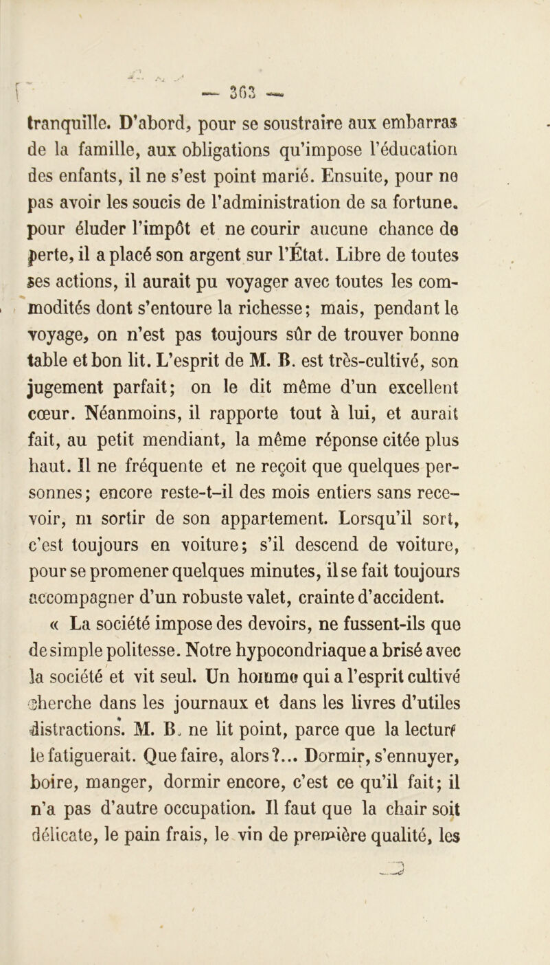 [ 303 tranquille. D’abord, pour se soustraire aux embarras de la famille, aux obligations qu’impose l’éducation des enfants, il ne s’est point marié. Ensuite, pour ne pas avoir les soucis de l’administration de sa fortune, pour éluder l’impôt et ne courir aucune chance de perte, il a placé son argent sur l’État. Libre de toutes ses actions, il aurait pu voyager avec toutes les com- modités dont s’entoure la richesse; mais, pendant le voyage, on n’est pas toujours sûr de trouver bonne table et bon lit. L’esprit de M. B. est très-cultivé, son jugement parfait; on le dit même d’un excellent cœur. Néanmoins, il rapporte tout à lui, et aurait fait, au petit mendiant, la même réponse citée plus haut. Il ne fréquente et ne reçoit que quelques per- sonnes ; encore reste-t-il des mois entiers sans rece- voir, ni sortir de son appartement. Lorsqu’il sort, c’est toujours en voiture; s’il descend de voiture, pour se promener quelques minutes, il se fait toujours accompagner d’un robuste valet, crainte d’accident. « La société impose des devoirs, ne fussent-ils que desimpie politesse. Notre hypocondriaque a brisé avec la société et vit seul. Un homme qui a l’esprit cultivé (Sherche dans les journaux et dans les livres d’utiles distractions. M. B. ne lit point, parce que la lecturf le fatiguerait. Que faire, alors?... Dormir, s’ennuyer, boire, manger, dormir encore, c’est ce qu’il fait; il n’a pas d’autre occupation. Il faut que la chair soit délicate, le pain frais, le vin de première qualité, les