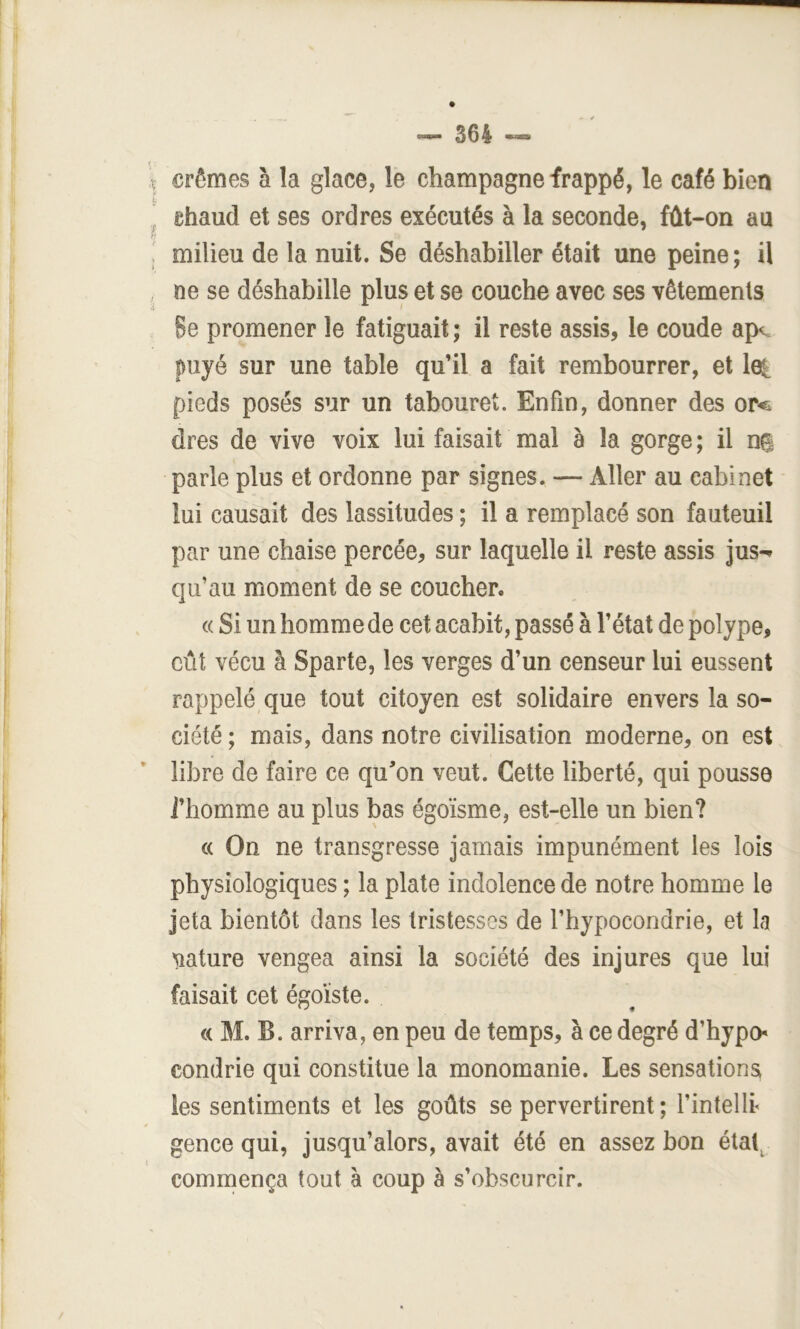 crèmes à la glace, le champagne frappé, le café bien chaud et ses ordres exécutés à la seconde, fût-on au milieu de la nuit. Se déshabiller était une peine ; il ne se déshabille plus et se couche avec ses vêtements 8e promener le fatiguait ; il reste assis, le coude ap<. puyé sur une table qu’il a fait rembourrer, et 1^ pieds posés sur un tabouret. Enfin, donner des or<& dres de vive voix lui faisait mal à la gorge ; il ns parle plus et ordonne par signes. — Aller au cabinet lui causait des lassitudes ; il a remplacé son fauteuil par une chaise percée, sur laquelle il reste assis jus-» qu’au moment de se coucher. « Si un homme de cet acabit, passé à l’état de polype, eût vécu à Sparte, les verges d’un censeur lui eussent rappelé que tout citoyen est solidaire envers la so- ciété ; mais, dans notre civilisation moderne, on est libre de faire ce quon veut. Cette liberté, qui pousse J’homme au plus bas égoïsme, est-elle un bien? « On ne transgresse jamais impunément les lois physiologiques ; la plate indolence de notre homme le jeta bientôt dans les tristesses de l’hypocondrie, et la 'Siature vengea ainsi la société des injures que lui faisait cet égoïste. « M. B. arriva, en peu de temps, à ce degré d’hypch condrie qui constitue la monomanie. Les sensations les sentiments et les goûts se pervertirent ; l’intellr gence qui, jusqu’alors, avait été en assez bon étal^ commença tout à coup à s’obscurcir.