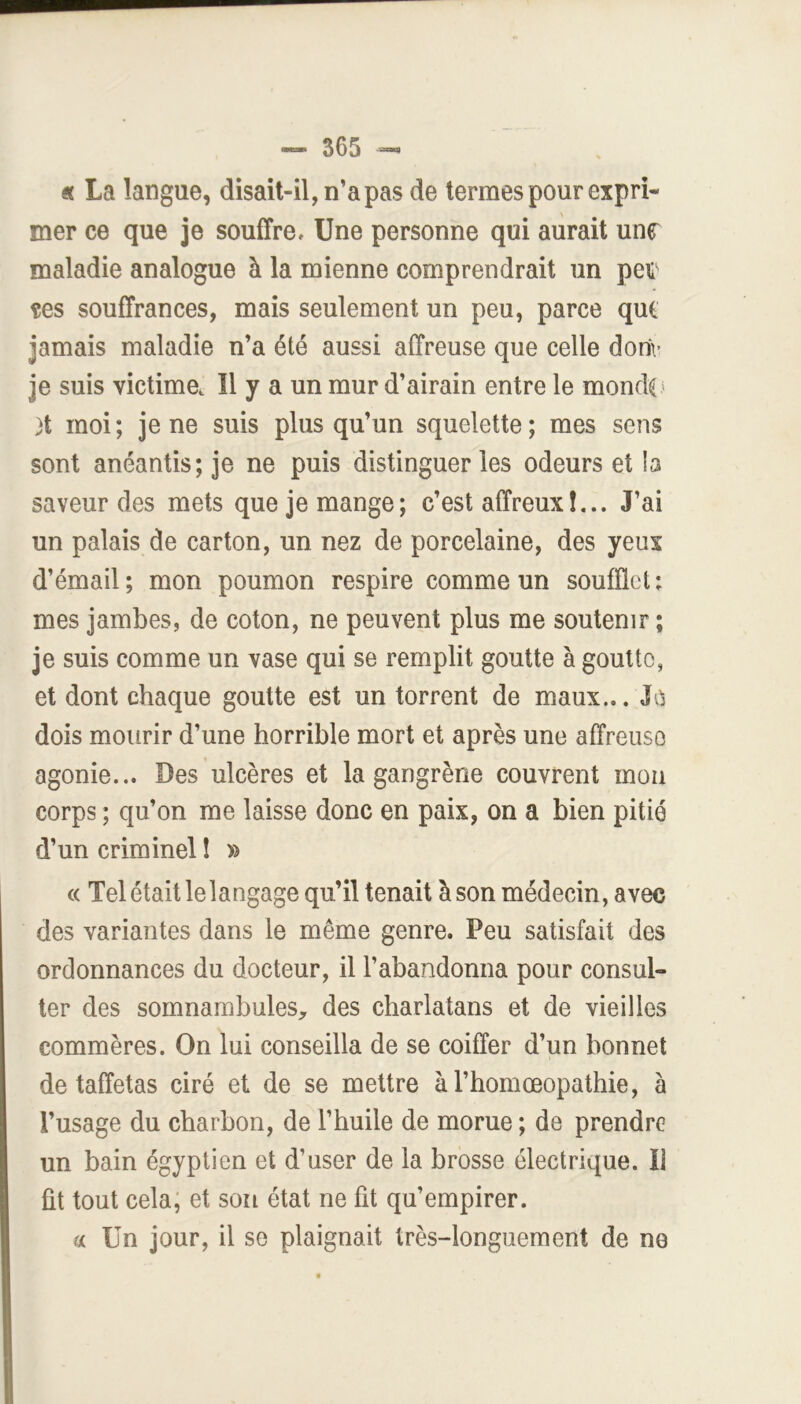 éc La langue, disait-il, n’a pas de termes pour expri- mer ce que je souffrce Une personne qui aurait unr maladie analogue à la mienne comprendrait un peu tes souffrances, mais seulement un peu, parce qui Jamais maladie n’a été aussi affreuse que celle dori\' je suis victime. Il y a un mur d’airain entre le mondt» }t moi; je ne suis plus qu’un squelette; mes sens sont anéantis; je ne puis distinguer les odeurs et !a saveur des mets que je mange; c’est affreux!,.. J’ai un palais de carton, un nez de porcelaine, des yeux d’émail; mon poumon respire comme un soufflet: mes jambes, de coton, ne peuvent plus me soutenir ; je suis comme un vase qui se remplit goutte à goutte, et dont chaque goutte est un torrent de maux... JOi dois mourir d’une horrible mort et après une affreuse agonie... Des ulcères et la gangrène couvrent mou corps ; qu’on me laisse donc en paix, on a bien pitié d’un criminel î » « Tel était le langage qu’il tenait à son médecin, avec des variantes dans le même genre. Peu satisfait des ordonnances du docteur, il l’abandonna pour consul- ter des somnambules^, des charlatans et de vieilles commères. On lui conseilla de se coiffer d’un bonnet de taffetas ciré et de se mettre àl’homœopathie, à l’usage du charbon, de l’huile de morue ; de prendre un bain égyptien et d’user de la brosse électrique. Il fit tout cela; et son état ne fit qu’empirer. a Un jour, il se plaignait très-longuement de ne