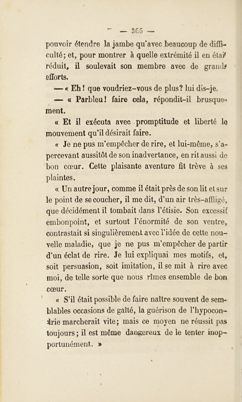 pouvoir étendre la jambe qu'avec beaucoup de diffi- culté; et, pour montrer à quelle extrémité il en étai^ réduit, il soulevait son membre avec de grande efforts. — « Eh ! que voudriez-vous de plus? lui dis-je. — a Parbleu I faire cela, répondit-il brusque* ment. « Et il exécuta avec promptitude et liberté le mouvement qu’il désirait faire. « Je ne pus m’empêcher de rire, et lui-même, s'a- percevant aussitôt de son inadvertance, en rit aussi de bon cœur. Cette plaisante aventure fit trêve à ses plaintes. « Un autre jour, comme il était près de son lit et sur le point de se coucher, il me dit, d’un air très-afïligé, que décidément il tombait dans l’étisie. Son excessif embonpoint, et surtout l’énormité de son ventre, contrastait si singulièrement avec l’idée de cette nou- velle maladie, que je ne pus m’empêcher de partir d’un éclat de rire. Je lui expliquai mes motifs, et, soit persuasion, soit imitation, il se mit à rire avec moi, de telle sorte que nous rîmes ensemble de bon cœur. « S’il était possible de faire naître souvent de sem< blables occasions de gaîté, la guérison de l’hypocon- drie marcherait vite ; mais ce moyen ne réussit pas toujours ; il est même dangereux de le tenter inop- portunément. * >