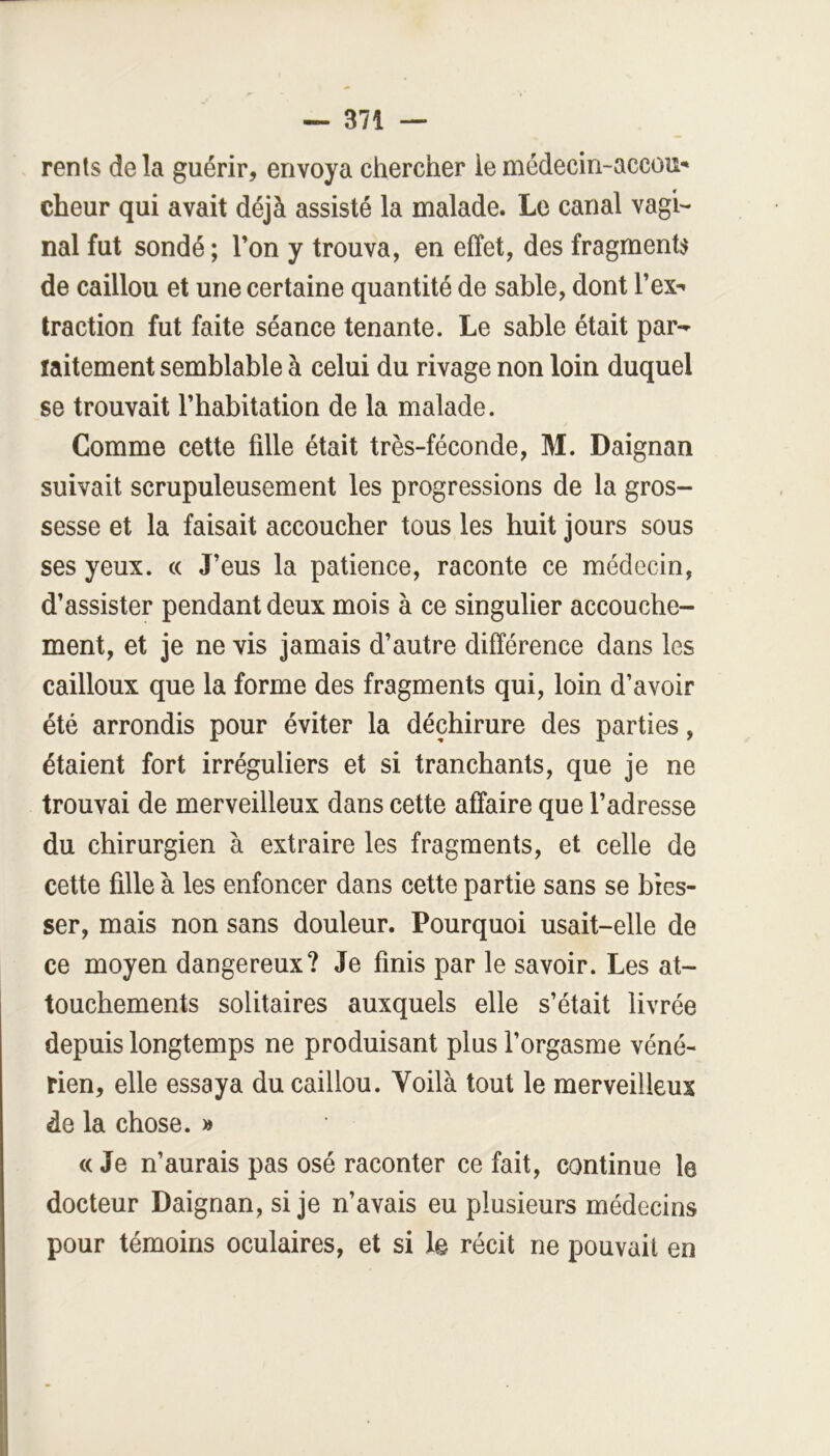 rents delà guérir, envoya chercher lemédecin-accou' cheur qui avait déjà assisté la malade. Le canal vagi- nal fut sondé ; Ton y trouva, en effet, des fragment;^ de caillou et une certaine quantité de sable, dont Tex- traction fut faite séance tenante. Le sable était par- ïaitement semblable à celui du rivage non loin duquel se trouvait l’habitation de la malade. Comme cette fille était très-féconde, M. Daignan suivait scrupuleusement les progressions de la gros- sesse et la faisait accoucher tous les huit jours sous ses yeux. « J’eus la patience, raconte ce médecin, d’assister pendant deux mois à ce singulier accouche- ment, et je ne vis jamais d’autre différence dans les cailloux que la forme des fragments qui, loin d’avoir été arrondis pour éviter la déchirure des parties, étaient fort irréguliers et si tranchants, que je ne trouvai de merveilleux dans cette affaire que l’adresse du chirurgien à extraire les fragments, et celle de cette fille à les enfoncer dans cette partie sans se bles- ser, mais non sans douleur. Pourquoi usait-elle de ce moyen dangereux? Je finis par le savoir. Les at- touchements solitaires auxquels elle s’était livrée depuis longtemps ne produisant plus l’orgasme véné- rien, elle essaya du caillou. Yoilà tout le merveilleux de la chose. >» « Je n’aurais pas osé raconter ce fait, continue le docteur Daignan, si je n’avais eu plusieurs médecins pour témoins oculaires, et si le récit ne pouvait en