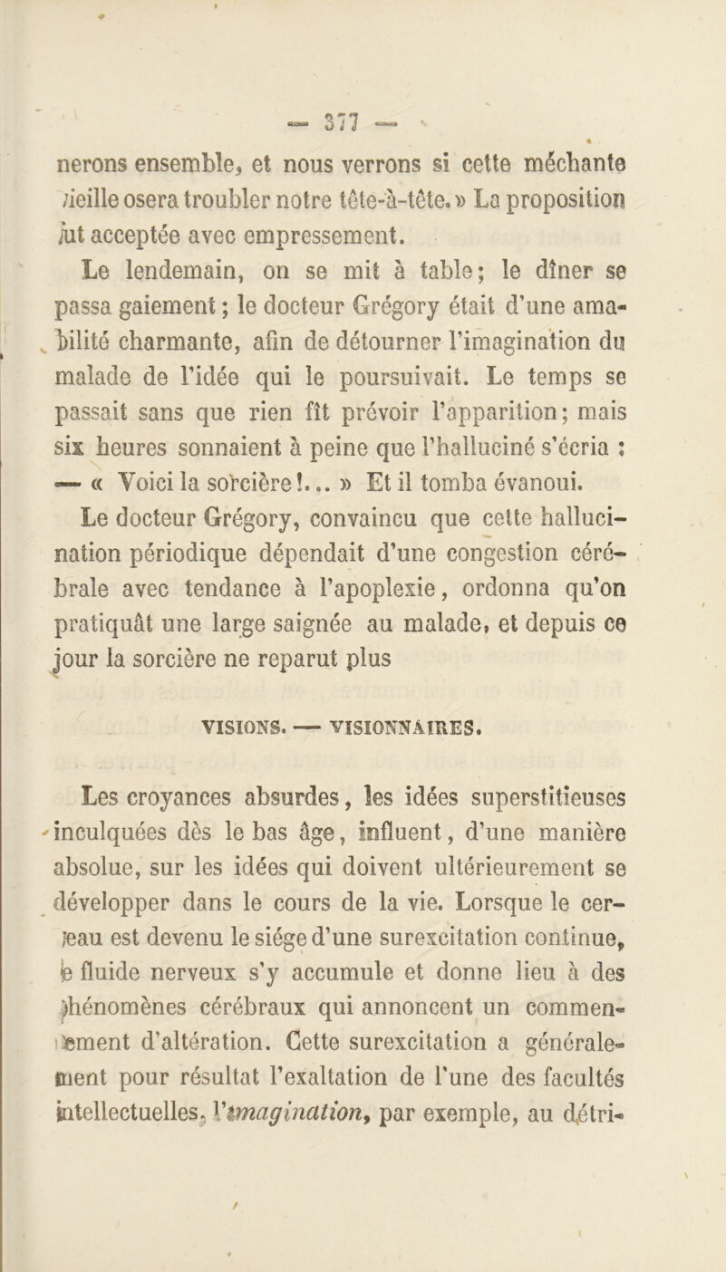 3^7 « nerons ensemble, et nous verrons si cette méchante ;ieille osera troubler notre tête-à-tcte. » La proposition àit acceptée avec empressement. Le lendemain, on se mit à table; le dîner se passa gaiement ; le docteur Grégory était d’une ama- ^ hilité charmante, afin de détourner l’imagination du malade de l’idée qui le poursuivait. Le temps se passait sans que rien fît prévoir l’apparition; mais six heures sonnaient à peine que rhalluciné s’écria ; — (c Voici la sorcière !... » Et il tomba évanoui. Le docteur Grégory, convaincu que cette halluci- nation périodique dépendait d’une congestion céré- brale avec tendance à l’apoplexie, ordonna qu’on pratiquât une large saignée au malade, et depuis ce jour la sorcière ne reparut plus VISIONS. — VISIONNAIRES. Les croyances absurdes, les idées superstitieuses ' inculquées dès le bas âge, influent, d’une manière absolue, sur les idées qui doivent ultérieurement se développer dans le cours de la vie. Lorsque le cer- jeau est devenu le siège d’une surexcitation continue, fe fluide nerveux s’y accumule et donne lieu à des jfhénomènes cérébraux qui annoncent un commen- jument d’altération. Cette surexcitation a générale- ment pour résultat l’exaltation de l'une des facultés intellectuelles. Vimagination^ par exemple, au d,étri-