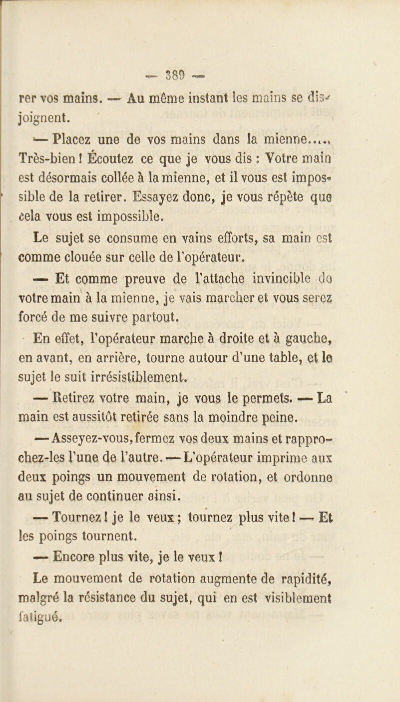 S89 rer vos mains. — Au même instant les mains se diS’^ joignent. »—Placez une de vos mains dans la mienne..*.. Très-bien ! Écoutez ce que je vous dis : Votre main est désormais collée à la mienne, et il vous est imposa ' sible de la retirer. Essayez donc, je vous répète que cela vous est impossible. Le sujet se consume en vains efforts, sa main est comme clouée sur celle de l’opérateur. — Et comme 'preuve de l’attache invincible do votre main à la mienne, je vais marcher et vous serez forcé de me suivre partout. En effet, l’opérateur marche à droite et à gauche, en avant, en arrière, tourne autour d’une table, et le sujet le suit irrésistiblement. — Retirez votre main, je vous le permets. — La main est aussitôt retirée sans la moindre peine. —Asseyez-vous, fermez vos deux mains et rappro- chez-les l’une de l’autre. — L’opérateur imprime aux deux poings un mouvement de rotation, et ordonne au sujet de continuer ainsi. — Tournez ! je le veux ; tournez plus vite I — Et les poings tournent. — Encore plus vite, je le veux I Le mouvement de rotation augmente de rapidité, malgré la résistance du sujet, qui en est visiblement fatigué.