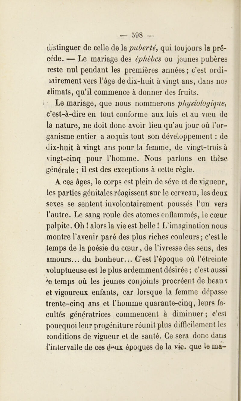 î distinguer de celle de la puberté, qui toujours la pré- ; cède. — Le mariage des éphèbcs ou jeunes pubères ' reste nul pendant les premières années ; c’est ordi- iairement vers l’âge de dix-huit à vingt ans, dans no? ■ elimats, qu’il commence à donner des fruits. Le mariage, que nous nommerons physiologîcine, | c’est-à-dire en tout conforme aux lois et au vœu de ‘ la nature, ne doit donc avoir lieu qu’au jour où l’or- ganisme entier a acquis tout son développement : de ' f I dix-huit à vingt ans pour la femme, de vingt-trois à N'ingt-cinq pour l’homme. Nous parlons en thèse générale ; il est des exceptions à cette règle. A ces âges, le corps est plein de sève et de vigueur, les parties génitales réagissent sur le cerveau, les deux sexes se sentent involontairement poussés l’un vers l’autre. Le sang roule des atomes enflammés, le cœur palpite. Oh I alors la vie est belle ! L’imagination nous montre l’avenir paré des plus riches couleurs; c’est le temps de la poésie du cœur, de l’ivresse des sens, des amours... du bonheur... C’est l’époque où l’étreinte voluptueuse est le plus ardemment désirée ; c’est aussi ^e temps où les jeunes conjoints procréent de beaux et vigoureux enfants, car lorsque la femme dépasse trente-cinq ans et l’homme quarante-cinq, leurs fa- cultés génératrices commencent à diminuer ; c’est pourquoi leur progéniture réunit plus diflTicileraent les i conditions de vigueur et de santé. Ce sera donc dans 0. l’intervalle de ces d^ux époques de la v.le* que le ma-