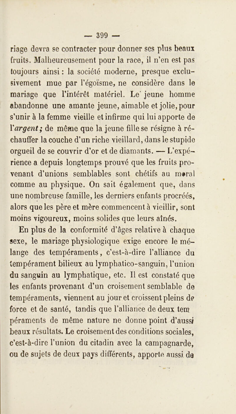 riage devra se contracter pour donner ses plus beaux fruits. Malheureusement pour la race, il n’en est pas toujours ainsi : la société moderne, presque exclu- sivement mue par l’égoïsme, ne considère dans le mariage que l’intérêt matériel. Le' jeune homme abandonne une amante jeune, aimable et jolie, pour s’unir à la femme vieille et infirme qui lui apporte de Yargent; de même que la jeune fille se résigne à ré- chauffer la couche d’un riche vieillard, dans le stupide orgueil de se couvrir d’or et de diamants. — L’expé- rience a depuis longtemps prouvé que les fruits pro- venant d’unions semblables sont chétifs au moral comme au physique. On sait également que, dans une nombreuse famille, les derniers enfants procréés, alors que les père et mère commencent à vieillir, sont moins vigoureux, moins solides que leurs aînés. En plus de la conformité d’âges relative à chaque sexe, le mariage physiologique exige encore le mé- lange des tempéraments, c’est-à-dire l’alliance du tempérament bilieux au lymphatico-sanguin, l’union du sanguin au lymphatique, etc. Il est constaté que les enfants provenant d’un croisement semblable de tempéraments, viennent au jour et croissent pleins de force et de santé, tandis que l’alliance de deux tem péraments de même nature ne donne point d’aussi beaux résultats. Le croisement des conditions sociales, c’est-à-dire l’union du citadin avec la campagnarde, ou de sujets de deux pays différents, apporte aussi, de