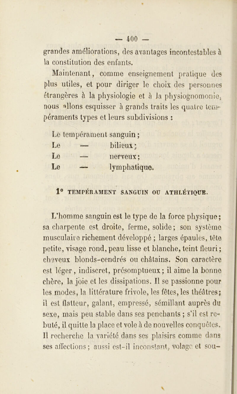 grandes améliorations, des avantages incontestables h la constitution des enfants. Maintenant, comme enseignement pratique des plus utiles, et pour diriger le choix des personnes étrangères à la physiologie et à Ja physiognomonie^ nous allons esquisser à grands traits les quatre tem- péraments types et leurs subdivisions ; Le tempérament sanguin ; Le — bilieux; Le — nerveux; Le — lymphatique. 1® TEMPÉRAMENT SANGUIN OU ATHLÉTIQUE. L’homme sanguin est le type de la force physique; sa charpente est droite, ferme, solide; son système musculaire richement développé ; larges épaules, tête petite, visage rond, peau lisse et blanche, teint fleuri ; ch'Bveux blonds-cendrés ou châtains. Son caractère est léger, indiscret, présomptueux; il aime la bonne chère, la joie et les dissipations. Il se passionne pour les modes, la littérature frivole, les fêtes, les théâtres; il est flatteur, galant, empressé, sémillant auprès du sexe, mais peu stable dans ses penchants ; s’il est re« buté, il quitte la place et vole à de nouvelles conquêles. Il recherche la variété dans se^.? plaisirs comme dans ses affections ; aussi est-il inconstant, volage et sou- V