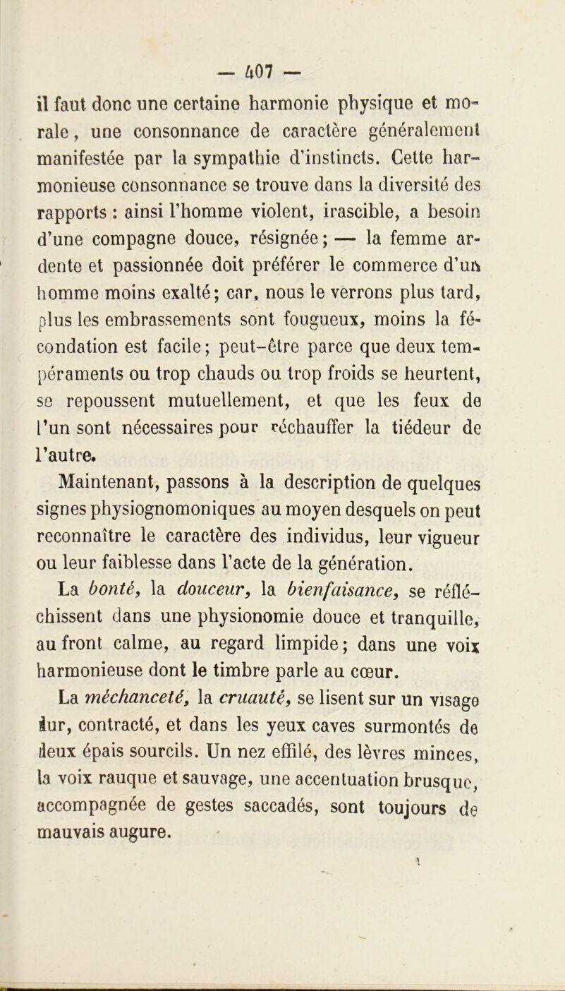 il faut donc une certaine harmonie physique et mo- rale , une consonnance de caractère généralemenl manifestée par la sympathie d’instincts. Cette har- monieuse consonnance se trouve dans la diversité des rapports : ainsi l’homme violent, irascible, a besoin d’une compagne douce, résignée ; — la femme ar- dente et passionnée doit préférer le commerce d’un homme moins exalté; car, nous le verrons plus tard, plus les embrassements sont fougueux, moins la fé- condation est facile; peut-être parce que deux tem- péraments ou trop chauds ou trop froids se heurtent, SG repoussent mutuellement, et que les feux de l’un sont nécessaires pour réchauffer la tiédeur de l’autre. Maintenant, passons à la description de quelques signes physiognomoniques au moyen desquels on peut reconnaître le caractère des individus, leur vigueur ou leur faiblesse dans l’acte de la génération. La bonté, la douceur, la bienfaisance, se réflé- chissent dans une physionomie douce et tranquille, au front calme, au regard limpide; dans une voix harmonieuse dont le timbre parle au cœur. La méchanceté, la cruauté, se lisent sur un visage iur, contracté, et dans les yeux caves surmontés de deux épais sourcils. Un nez effilé, des lèvres minces, la voix rauque et sauvage, une accentuation brusque, accompagnée de gestes saccadés, sont toujours de mauvais augure.