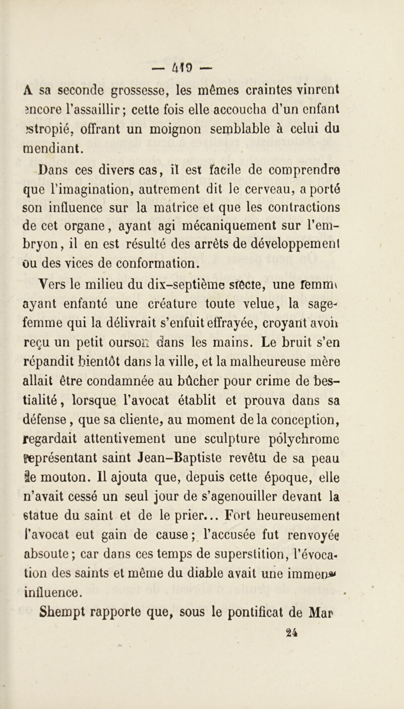 — ^19 — A sa seconde grossesse, les mêmes craintes vinrent mcore l’assaillir; cette fois elle accoucha d’un enfant îstropié, offrant un moignon semblable à celui du mendiant. Dans ces divers cas, il est facile de comprendre que l’imagination, autrement dit le cerveau, a porté son influence sur la matrice et que les contractions de cet organe, ayant agi mécaniquement sur l’em- bryon, il en est résulté des arrêts de développement ou des vices de conformation. Vers le milieu du dix-septième stêcîe, une femmv ayant enfanté une créature toute velue, la sage- femme qui la délivrait s’enfuit effrayée, croyant avoh reçu un petit ourson dans les mains. Le bruit s’en répandit bientôt dans la ville, et la malheureuse mère allait être condamnée au bûcher pour crime de bes- tialité , lorsque l’avocat établit et prouva dans sa défense, que sa cliente, au moment delà conception, regardait attentivement une sculpture polychrome ^présentant saint Jean-Baptiste revêtu de sa peau le mouton. Il ajouta que, depuis cette époque, elle n’avait cessé un seul jour de s’agenouiller devant la statue du saint et de le prier... Fort heureusement l’avocat eut gain de cause; l’accusée fut renvoyée absoute ; car dans ces temps de superstition, l’évoca- tion des saints et même du diable avait une immeni»< influence. Shempt rapporte que, sous le pontificat de Mar U