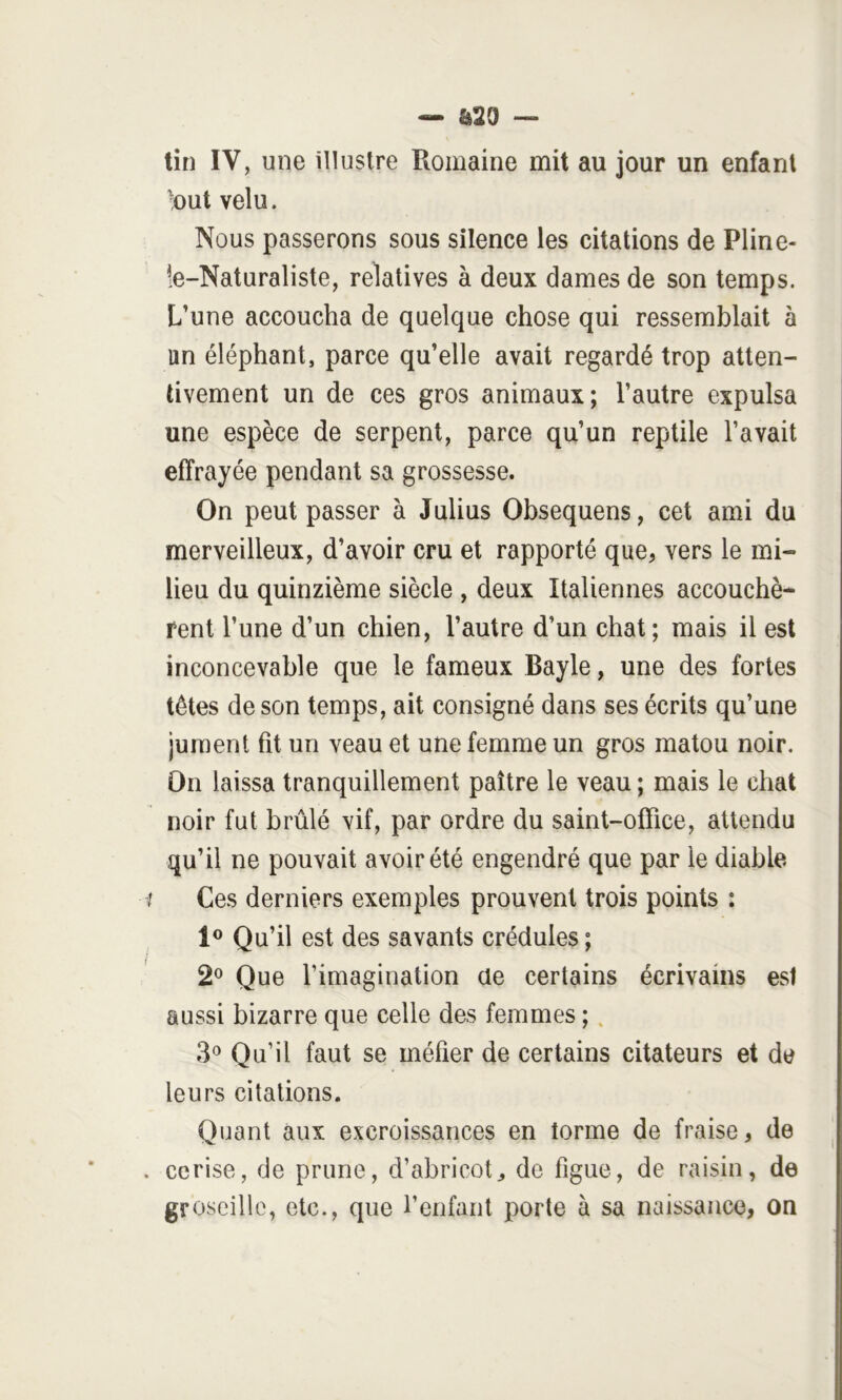 &29 tin IV, mie illustre Romaine mit au jour un enfant but velu. Nous passerons sous silence les citations de Pline- îe-Naturaliste, relatives à deux dames de son temps. L’une accoucha de quelque chose qui ressemblait à un éléphant, parce qu’elle avait regardé trop atten- tivement un de ces gros animaux; l’autre expulsa une espèce de serpent, parce qu’un reptile l’avait effrayée pendant sa grossesse. On peut passer à Julius Obsequens, cet ami du merveilleux, d’avoir cru et rapporté que, vers le mi- lieu du quinzième siècle , deux Italiennes accouché* rent l’une d’un chien, l’autre d’un chat; mais il est inconcevable que le fameux Bayle, une des fortes têtes de son temps, ait consigné dans ses écrits qu’une jument fit un veau et une femme un gros matou noir. On laissa tranquillement paître le veau ; mais le chat noir fut brûlé vif, par ordre du saint-office, attendu qu’il ne pouvait avoir été engendré que par le diable Ces derniers exemples prouvent trois points : Qu’il est des savants crédules ; 2® Que l’imagination ae certains écrivains est aussi bizarre que celle des femmes ;. 3® Qu’il faut se méfier de certains citateurs et de leurs citations. Quant aux excroissances en tonne de fraise, de cerise, de prune, d’abricot, de figue, de raisin, de groseille, etc., que l’eiifant porte à sa naissance, on