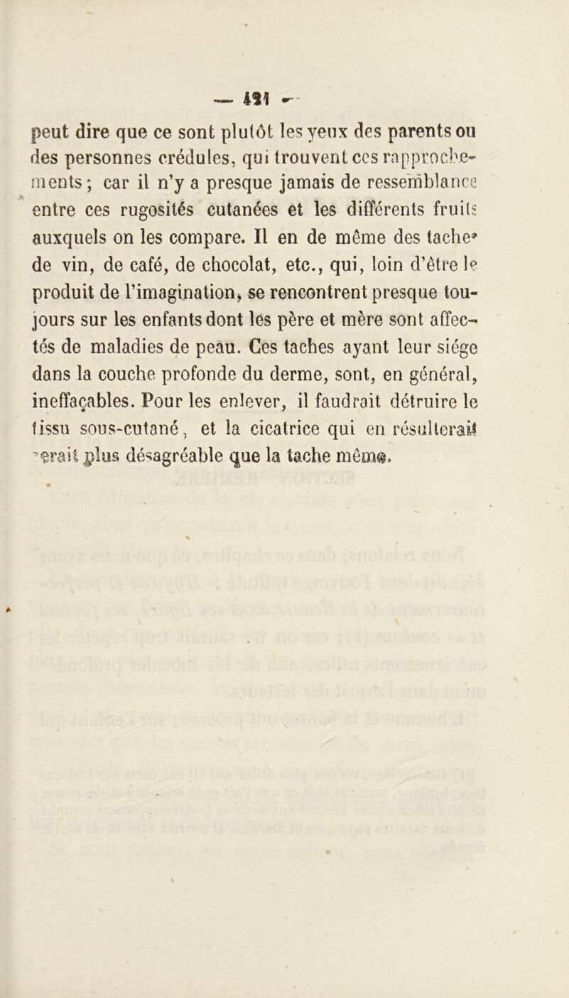 411 - peut dire que ce sont plutôt les yeux des parents ou des personnes crédules, qui trouvent ccs rapprocbe- ments; car il n’y a presque jamais de ressemblance entre ces rugosités cutanées et les différents fruits auxquels on les compare. Il en de même des tache» de vin, de café, de chocolat, etc., qui, loin d’être le produit de l’imagination, se rencontrent presque tou- jours sur les enfants dont les père et mère sont affec- tés de maladies de peau. Ces taches ayant leur siège dans la couche profonde du derme, sont, en général, ineffaçables. Pour les enlever, il faudrait détruire le tissu souS'CUtané, et la cicatrice qui en résulterait *erail plus désagréable que la tache mêm®.