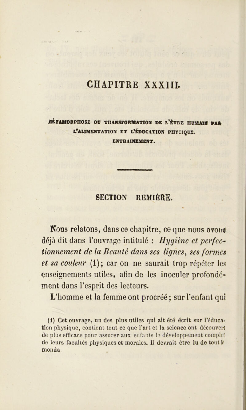 MrAUOBPnOSE OO transformation de l’être HDMAia PAA l’alimentation et l’éducation physique. ENTRAINEMENT. SECTION REMIÈHE. Nous relatons, dans ce chapitre, ce que nous avoue déjà dit dans l’ouvrage intitulé : Hygiène et perfec* iionnement de la Beauté dans ses lignes^ ses fonncs et sa couleur (1) ; car on ne saurait trop répéter les enseignements utiles, afin de les inoculer profondé- ment dans l’esprit des lecteurs. L’homme et la femme ont procréé; sur l’enfant qui (1) Cet ouvrage, un des plus utiles qui ait été écrit sur l’éduca» tion physique, contient tout ce que l’art et la science ont découvert de plus efficace pour assurer aux enfants le développement complet de leure facultés physiques et morales. 11 devrait être lu de toutk monde.