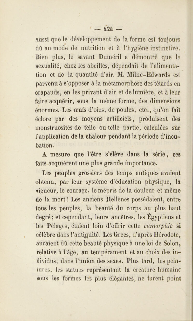 U2k — 3ussi que le développement de la forme est toujours dû au mode de nutrition et à l’hygiène instinctive. Bien plus, le savant Duméril a démontré que Is sexualité, chez les abeilles, dépendait de l’alimenta- tion et de la quantité d’air. M. Milne-Edwards est parvenu à s’opposer à la métamorphose des têtards en crapauds, en les privant d’air et de lumière, et à leur faire acquérir, sous la même forme, des dimensions énormes. Les œufs d’oies, de poules, etc., qu*on fait éclore par des moyens artificiels, produisent des monstruosités de telle ou telle partie, calculées sur l’application de la chaleur pendant la période d’incu- bation. A mesure que l’être s’élève dans la série, ces faits acquièrent une plus grande importance. Les peuples grossiers des temps antiques avaient obtenu, par leur système d’éducation physique, la vigueur, le courage, le mépris de la douleur et même de la morti Les anciens Hellènes possédaient, entre tous les peuples, la beauté du corps au plus haut P degré; et cependant, leurs ancêtres, les Egyptiens et les Pélages, étaient loin d’offrir cette eiimorphie si célèbre dans l’an%uité. Les Grecs, d’après Hérodote, auraient du cette beauté physique à une loi de Solon, relative à l’âge, au tempérament et au choix des in- tlividus, dans l’union des sexes. Plus tard, les pein- tures, les statues représentant la créature humaine sous les formes lés plus élégantes, ne furent point