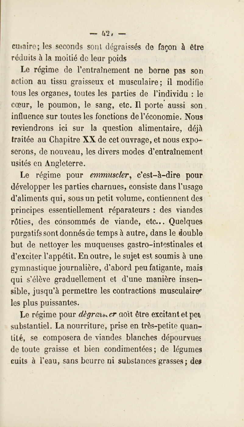 cuiaire; les seconds sont dégraissés de façon à être réduits à la raoitié de leur poids Le régime de l’entraînement ne borne pas son action au tissu graisseux et musculaire; il modifie tous les organes, toutes les parties de l’individu : le cœur, le poumon, le sang, etc. Il porte aussi son influence sur toutes les fonctions de l’économie. Nous reviendrons ici sur la question alimentaire, déjà traitée au Chapitre XX de cet ouvrage, et nous expo- serons, de nouveau, les divers modes d’entraînement usités en Angleterre. Le régime pour emmuscler^ c’est-à-dire pour développer les parties charnues, consiste dans l’usage d’aliments qui, sous un petit volume, contiennent des principes essentiellement réparateurs : des viandes rôties, des consommés de viande, etc... Quelques purgatifs sont donnés de temps à autre, dans le double but de nettoyer les muqueuses gastro-intestinales et d’exciter l’appétit. En outre, le sujet est soumis à une gymnastique journalière, d’abord peu fatigante, mais qui s’élève graduellement et d’une manière insen- sible, jusqu’à permettre les contractions musculaire^ les plus puissantes. Le régime pour dègrmb^er aoit être excitant et pei substantiel. La nourriture, prise en très-petite quan- tité, se composera de viandes blanches dépourvues de toute graisse et bien condimentées ; de légumes cuits à l’eau, sans beurre ni substances grasses ; de»