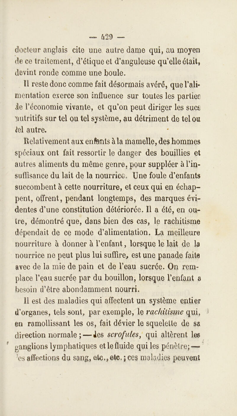 ^i29 — docteur anglais cite une autre dame qui, au moyen de ce traitement, d’étique et d’anguleuse qu’elle était, devint ronde comme une boule. ïl reste donc comme fait désormais avéré, que l’ali* mentation exerce son influence sur toutes les parties de l’économie vivante, et qu’on peut diriger les suci; ^lutritifs sur tel ou tel système, au détriment de tel ou H autre. Relativement aux enfents à la mamelle, des hommes spéciaux ont fait ressortir le danger des bouillies et autres aliments du même genre, pour suppléer à l’in- suffisance du lait de la nourrice. Une foule d’enfants succombent à cette nourriture, et ceux qui en échap- pent, offrent, pendant longtemps, des marques évi- dentes d’une constitution détériorée. ïl a été, en ou- tre, démontré que, dans bien des cas, le rachitisme dépendait de ce mode d’alimentation. La meilleure nourriture à donner à l’enfant, lorsque le lait de la nourrice ne peut plus lui suffire, est une panade faite avec de la mie de pain et de l’eau sucrée. On rem- place l’eau sucrée par du bouillon, lorsque l’enfant a besoin d’être abondamment nourri. il est des maladies qui affectent un système entier d'organes, tels sont, par exemple, le rachitisme qui, en ramollissant les os, fait dévier le squelette de sa direction normale ; — Aes scrofules^ qui altèrent les ganglions lymphatiques et le fluide qui les pénètre;-—^  ’cs affections du sang, etc., etc. ; ces maladies peuvent