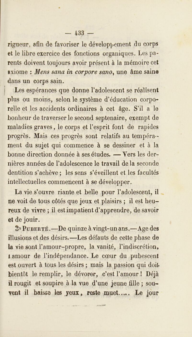 rigueur, afin de favoriser le dévelop^^ement du corps et le libre exercice des fonctions organiques. Les pa- rents doivent toujours avoir présent à la mémoire cet axiome : Mens sana in corpore sano^ une âme saine dans un corps sain. I Les espérances que donne l’adolescent se réalisent plus ou moins, selon le système d’éducation corpo- relle et les accidents ordinaires à cet âge. S’il a le bonheur de traverser le second septénaire, exempt de maladies graves, le corps et l’esprit font de rapides progrès. Mais ces progrès sont relatifs au tempéra- ment du sujet qui commence à se dessiner et à la bonne direction donnée à ses études. — Vers les der- nières années de l’adolescence le travail de la seconde dentition s’achève ; les sens s’éveillent et les facultés intellectuelles commencent à se développer. La vie s’ouvre riante et belle pour l’adolescent, il ne voit de tous côtés que jeux et plaisirs ; il est heu- reux de vivre ; il est impatient d’apprendre, desavoir et de jouir. 3^ Puberté.—De quinze à vingt-un ans.—Age des illusions et des désirs.—Les défauts de cette phase de la vie sont l’amour-propre, la vanité, l’indiscrétion, 1 amour de l’indépendance. Le cœur du pubescent est ouvert à tous les désirs ; mais la passion qui doit» bientôt le remplir, le dévorer, c’est l’amour I Déjà il rougit et soupire à la vue d’une jeune fille ; sou- vent il baisse les yeux, reste muet Le jour