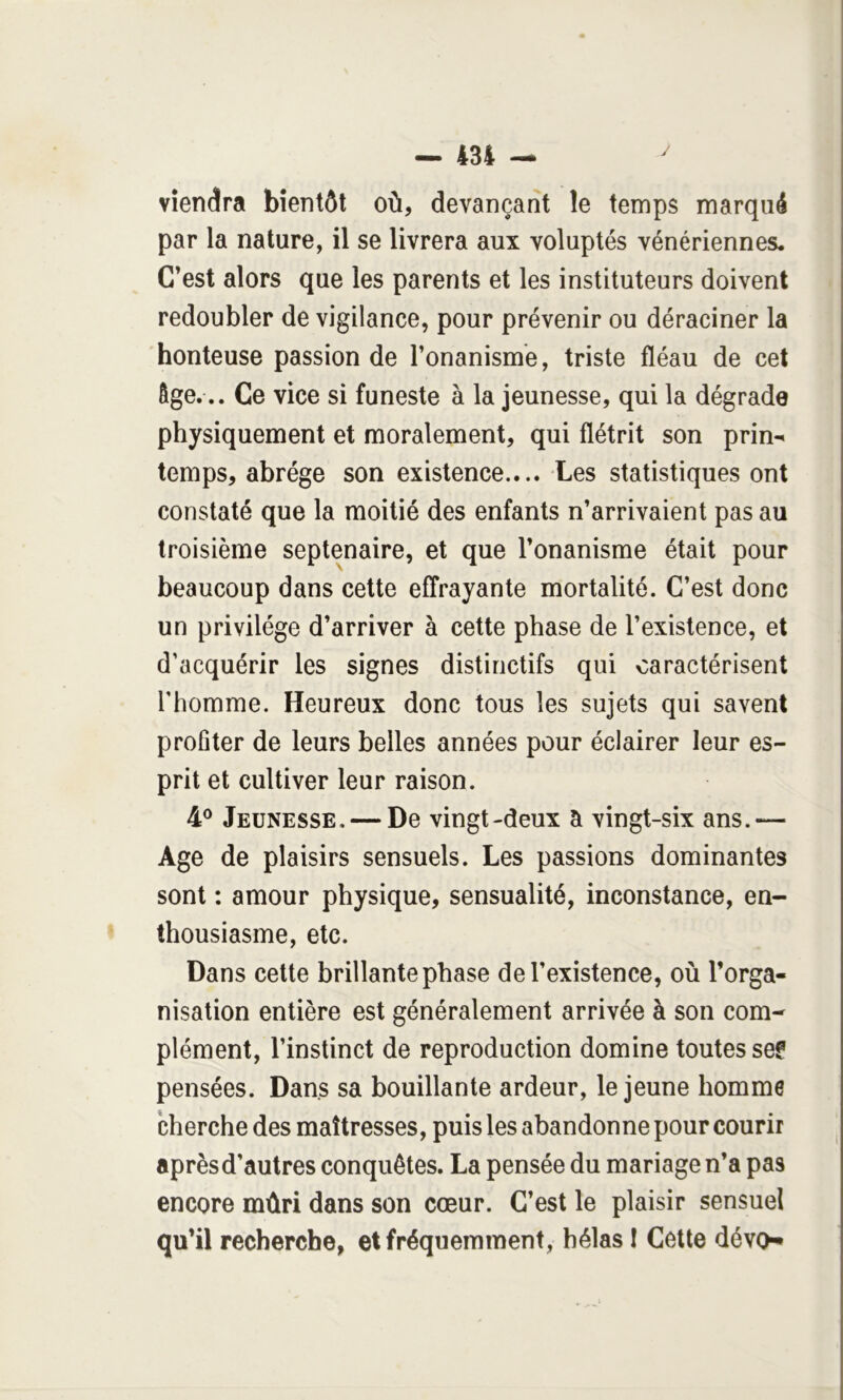 viendra bientôt où, devançant le temps marqué par la nature, il se livrera aux voluptés vénériennes. C’est alors que les parents et les instituteurs doivent redoubler de vigilance, pour prévenir ou déraciner la honteuse passion de l’onanisme, triste fléau de cet âge... Ce vice si funeste à la jeunesse, qui la dégrade physiquement et moralement, qui flétrit son prin- temps, abrège son existence.... Les statistiques ont constaté que la moitié des enfants n’arrivaient pas au troisième septénaire, et que l’onanisme était pour beaucoup dans cette effrayante mortalité. C’est donc un privilège d’arriver à cette phase de l’existence, et d’acquérir les signes distinctifs qui caractérisent l’homme. Heureux donc tous les sujets qui savent profiter de leurs belles années pour éclairer leur es- prit et cultiver leur raison. 4® Jeunesse, — De vingt-deux a vingt-six ans.— Age de plaisirs sensuels. Les passions dominantes sont : amour physique, sensualité, inconstance, en- thousiasme, etc. Dans cette brillante phase de l’existence, où l’orga- nisation entière est généralement arrivée à son com- plément, l’instinct de reproduction domine toutes sef pensées. Dans sa bouillante ardeur, le jeune homme cherche des maîtresses, puis les abandonne pour courir après d’autres conquêtes. La pensée du mariage n’a pas encore mûri dans son cœur. C’est le plaisir sensuel qu’il recherche, et fréquemment, hélas I Cette dévo*