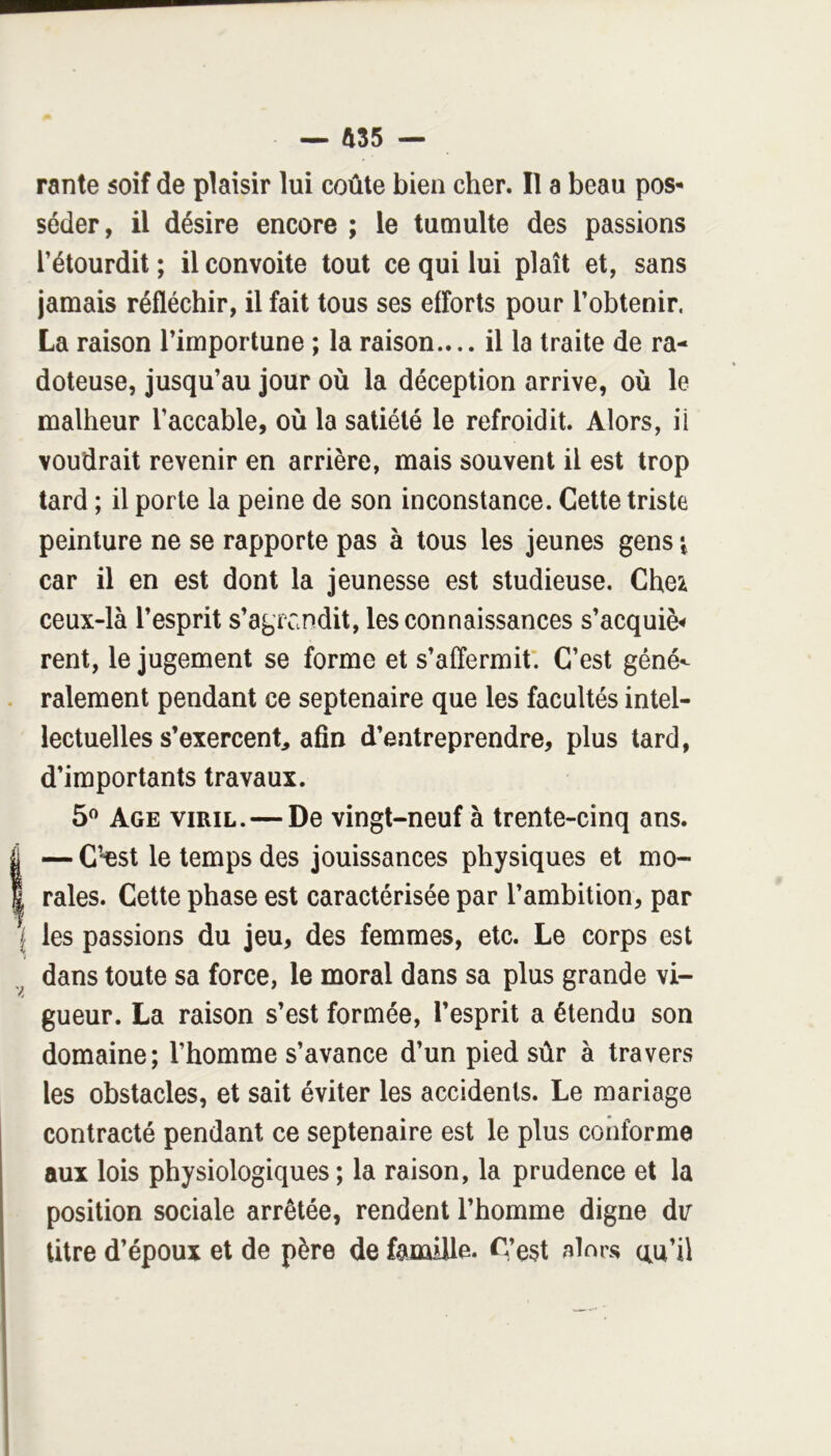 rante soif de plaisir lui coûte bien cher. Il a beau pos- séder, il désire encore ; le tumulte des passions l’étourdit ; il convoite tout ce qui lui plaît et, sans jamais réfléchir, il fait tous ses efforts pour l’obtenir. La raison l’importune ; la raison.... il la traite de ra- doteuse, jusqu’au jour où la déception arrive, où le malheur l’accable, où la satiété le refroidit. Alors, ü voudrait revenir en arrière, mais souvent il est trop tard ; il porte la peine de son inconstance. Cette triste peinture ne se rapporte pas à tous les jeunes gens car il en est dont la jeunesse est studieuse. Che:^ ceux-là l’esprit s’agrandit, les connaissances s’acquiè^ rent, le jugement se forme et s’affermit'. C’est géné- . râlement pendant ce septénaire que les facultés intel- lectuelles s’exercent, afin d’entreprendre, plus tard, d’importants travaux. 5^ Age viril. — De vingt-neuf à trente-cinq ans. I — C’*est le temps des jouissances physiques et mo- I raies. Cette phase est caractérisée par l’ambition, par I les passions du jeu, des femmes, etc. Le corps est dans toute sa force, le moral dans sa plus grande vi- gueur. La raison s’est formée, l’esprit a étendu son domaine; l’homme s’avance d’un pied sûr à travers les obstacles, et sait éviter les accidents. Le mariage contracté pendant ce septénaire est le plus conforme aux lois physiologiques; la raison, la prudence et la position sociale arrêtée, rendent l’homme digne dv titre d’époux et de père de famille. C’est alors au’ü