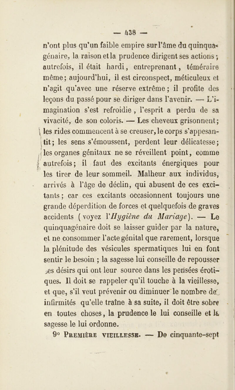 n’ont plus qu’un faible empire sur l’âme du quinqua* génaire, la raison et la prudence dirigent ses actions; autrefois, il était hardi, entreprenant, téméraire même; aujourd’hui, il est circonspect, méticuleux et n’agit qu’avec une réserve extrême ; il profite des leçons du passé pour se diriger dans l’avenir. — L’i- magination s’est refroidie , l’esprit a perdu de sa vivacité, de son coloris. — Les cheveux grisonnent; \ les rides commencent à se creuser, le corps s’appesan- ;lit; les sens s’émoussent, perdent leur délicatesse; iiles organes génitaux ne se réveillent point, comme I autrefois; il faut des excitants énergiques pour v'i les tirer de leur sommeil. Malheur aux individus, arrivés à l’âge de déclin, qui abusent de ces exci- tants ; car ces excitants occasionnent toujours une grande déperdition de forces et quelquefois de graves accidents (voyez VHygiène du Mariage), — Le quinquagénaire doit se laisser guider par la nature, et ne consommer l’acte génital que rarement, lorsque la plénitude des vésicules spermatiques lui en font sentir le besoin ; la sagesse lui conseille de repousser désirs qui ont leur source dans les pensées éroti- ques. Il doit se rappeler qu’il touche à la vieillesse, et que, s’il veut prévenir ou diminuer le nombre del infirmités qu’elle traîne à sa suite, il doit être sobre en toutes choses, la prudence le lui conseille et Ié, sagesse le lui ordonne. 9® Première vieillesse. — De cinquante-sept