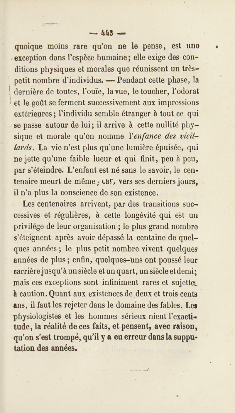 quoique moins rare qu’on ne le pense, est une - exception dans l’espèce humaine ; elle exige des con- ditions physiques et morales que réunissent un très- petit nombre d’individus. — Pendant celte phase, la dernière de toutes, l’ouïe, la vue, le toucher, l’odorat et le goût se ferment successivement aux impressions extérieures ; l’individu semble étranger à tout ce qui se passe autour de lui ; il arrive à cette nullité phy- sique et morale qu’on nomme Venfance des vieil-- lards. La vie n’est plus qu’une lumière épuisée, qui ne jette qu’une faible lueur et qui finit, peu à peu, par s’éteindre. L’enfant est né sans le savoir, le cen- tenaire meurt de même ; car^ vers ses derniers jours, il n’a plus la conscience de son existence. Les centenaires arrivent, par des transitions suc- cessives et régulières, à cette longévité qui est un privilège de leur organisation ; le plus grand nombre s’éteignent après avoir dépassé la centaine de quel- ques années ; le plus petit nombre vivent quelques années de plus ; enfin, quelques-uns ont poussé leur carrière jusqu’à un siècle et un quart, un siècle et demi; mais ces exceptions sont infiniment rares et sujettei à caution. Quant aux existences de deux et trois cents ans, il faut les rejeter dans le domaine des fables. Les physiologistes et les hommes sérieux nient l'exacti-^ tude, la réalité de ces faits, et pensent, avec raison, qu’on s’est trompé, qu’il y a eu erreur dans la suppu- tation des années.