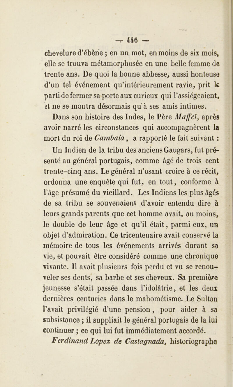 chevelure d’ébèrie ; en un mot, en moins de six mois, elle se trouva métamorphosée en une belle femme de trente ans. De quoi la bonne abbesse, aussi honteuse d’un tel événement qu’inlérieurement ravie, prit k ^arti de fermer sa porte aux curieux qui l’assiégeaient, Bt ne se montra désormais qu’à ses amis intimes. Dans son histoire des Indes, le Père Maffeî, après avoir narré les circonstances qui accompagnèrent la mort du roi de Cambaia, a rapporté le fait suivant : - Un Indien de la tribu des anciens Gaugars, fut pré- senté au général portugais, comme âgé de trois cent • trente-cinq ans. Le général n’osant croire à ce récit, ordonna une enquête qui fut, en tout, conforme à l’âge présumé du vieillard. Les Indiens les plus âgés de sa tribu se souvenaient d’avoir entendu dire à leurs grands parents que cet homme avait, au moins, le double de leur âge et qu’il était, parmi eux, un objet d’admiration. Ce tricentenaire avait conservé la mémoire de tous les événements arrivés durant sa vie, et pouvait être considéré comme une chronique vivante. Il avait plusieurs fois perdu et vu se renou- veler ses dents, sa barbe et ses cheveux. Sa première jeunesse s’était passée dans l’idolâtrie, et les deux dernières centuries dans le mahométisme. Le Sultan l’avait privilégié d’une pension, pour aider à sa subsistance ; il suppliait le général portugais de la lui continuer ; ce qui lui fut immédiatement accordé. Ferdînand Lopez de Castagnada, historiographe