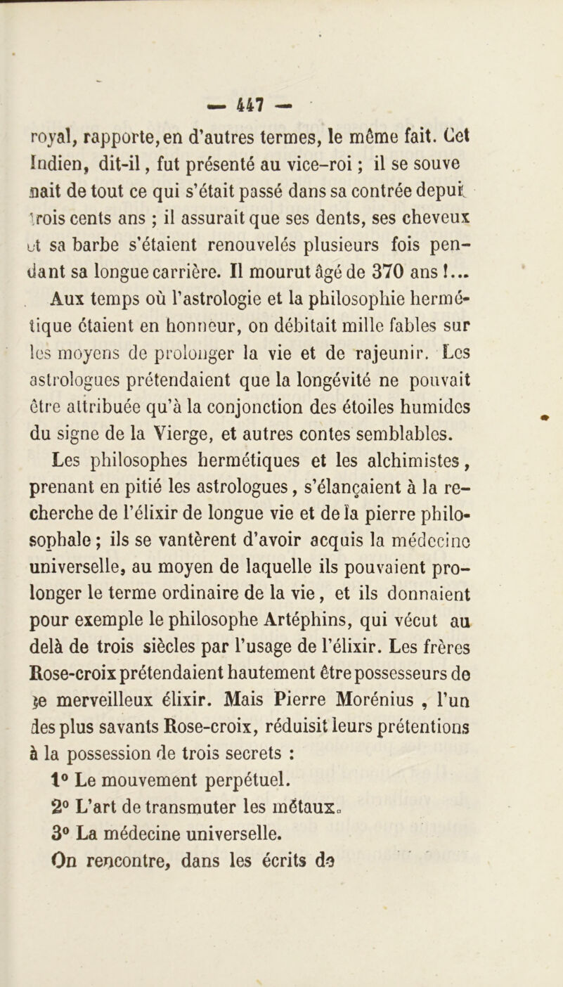 royal, rapporte, en d’autres termes, le même fait. Cet Indien, dit-il, fut présenté au vice-roi ; il se souve nait de tout ce qui s’était passé dans sa contrée depui Irois cents ans ; il assurait que ses dents, ses cheveux ut sa barbe s’étaient renouvelés plusieurs fois pen- dant sa longue carrière. Il mourut âgé de 370 ans !... Aux temps où l’astrologie et la philosophie hermé- tique étaient en honneur, on débitait mille fables sur les moyens de prolonger la vie et de rajeunir. Les astrologues prétendaient que la longévité ne pouvait être attribuée qu’à la conjonction des étoiles humides du signe de la Vierge, et autres contes semblables. Les philosophes hermétiques et les alchimistes, prenant en pitié les astrologues, s’élancaient à la re- cherche de l’élixir de longue vie et de la pierre philo- sophale; ils se vantèrent d’avoir acquis la médecine universelle, au moyen de laquelle ils pouvaient pro- longer le terme ordinaire de la vie, et ils donnaient pour exemple le philosophe Artéphins, qui vécut au delà de trois siècles par l’usage de l’élixir. Les frères Rose-croix prétendaient hautement être possesseurs do ^e merveilleux élixir. Mais Pierre Morénius , l’un des plus savants Rose-croix, réduisit leurs prétentions à la possession de trois secrets : 1® Le mouvement perpétuel. 2® L’art de transmuter les métauXp 3® La médecine universelle. On rencontre, dans les écrits do