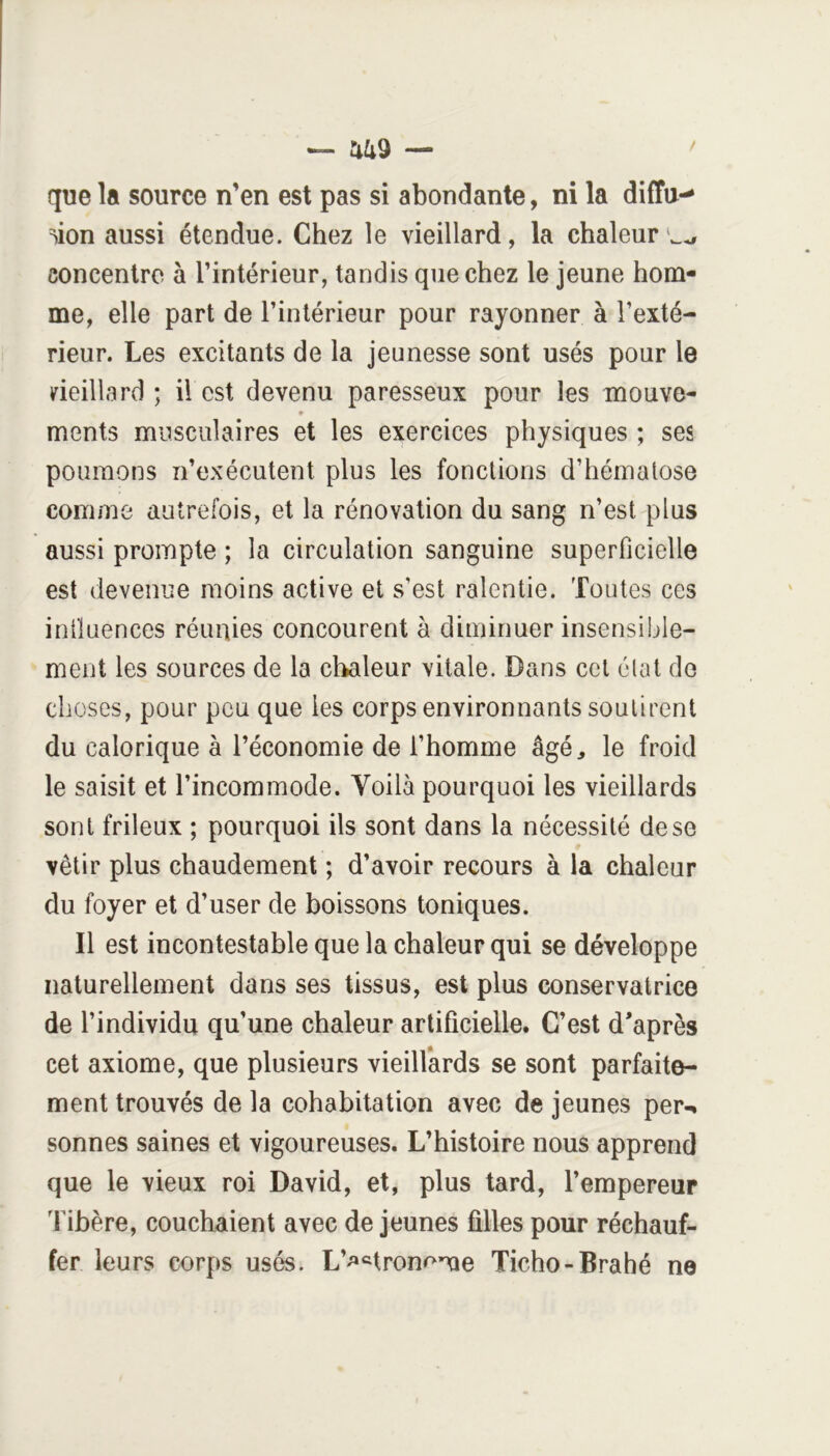 — nas — que la source n’en est pas si abondante, ni la diffu-^ ^ion aussi étendue. Chez le vieillard, la chaleur concentre à l’intérieur, tandis que chez le jeune hom- me, elle part de l’intérieur pour rayonner à l’exté- rieur. Les excitants de la jeunesse sont usés pour le deillard ; il est devenu paresseux pour les mouve- * ments musculaires et les exercices physiques ; ses poumons n’exécutent plus les fonctions d’hémalose comme autrefois, et la rénovation du sang n’est plus aussi prompte ; la circulation sanguine superficielle est devenue moins active et s’est ralentie. Toutes ces intluences réunies concourent à diminuer insensible- ment les sources de la chaleur vitale. Dans cet élat do choses, pour peu que les corps environnants soutirent du calorique à l’économie de l’homme âgé, le froid le saisit et l’incommode. Voilà pourquoi les vieillards sont frileux ; pourquoi ils sont dans la nécessité de se vêtir plus chaudement ; d’avoir recours à la chaleur du foyer et d’user de boissons toniques. Il est incontestable que la chaleur qui se développe naturellement dans ses tissus, est plus conservatrice de l’individu qu’une chaleur artificielle. C’est d*après cet axiome, que plusieurs vieillards se sont parfaite- ment trouvés de la cohabitation avec de jeunes per-, sonnes saines et vigoureuses. L’histoire nous apprend que le vieux roi David, et, plus tard, l’empereur libère, couchaient avec de jeunes filles pour réchauf- fer leurs corps usés. L’^^ron<^me Ticho-Brahé ne