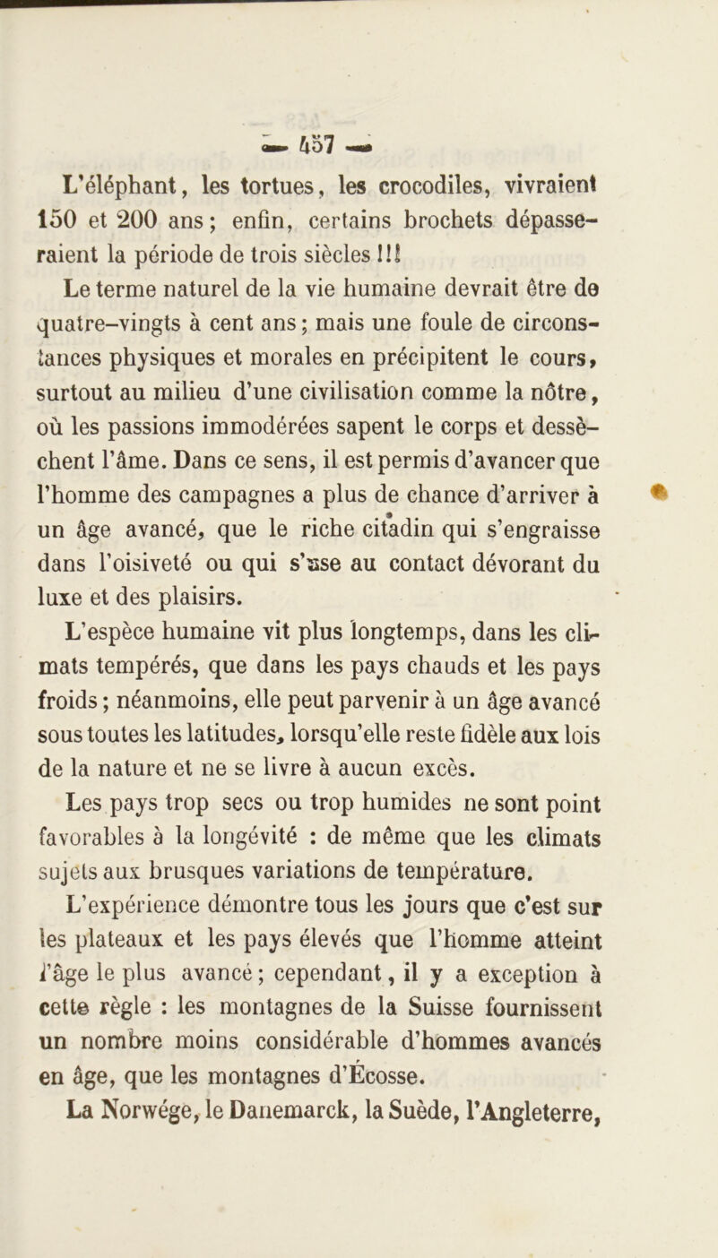 L’éléphant, les tortues, les crocodiles, vivraient 150 et 200 ans; enfin, certains brochets dépasse- raient la période de trois siècles lÜ Le terme naturel de la vie humaine devrait être de quatre-vingts à cent ans ; mais une foule de circons- tances physiques et morales en précipitent le cours, surtout au milieu d’une civilisation comme la nôtre, où les passions immodérées sapent le corps et dessè- chent l’âme. Dans ce sens, il est permis d’avancer que l’homme des campagnes a plus de chance d’arriver à ^ un âge avancé, que le riche citadin qui s’engraisse dans l’oisiveté ou qui s’sse au contact dévorant du luxe et des plaisirs. L’espèce humaine vit plus longtemps, dans les cli- mats tempérés, que dans les pays chauds et les pays froids ; néanmoins, elle peut parvenir à un âge avancé sous toutes les latitudes, lorsqu’elle reste fidèle aux lois de la nature et ne se livre à aucun excès. Les pays trop secs ou trop humides ne sont point favorables à la longévité : de même que les climats sujets aux brusques variations de température. L’expérience démontre tous les jours que c’est sur les plateaux et les pays élevés que l’homme atteint i’âge le plus avancé ; cependant, il y a exception à celte règle : les montagnes de la Suisse fournissent un nombre moins considérable d’hommes avancés en âge, que les montagnes d’Ecosse. La Norwége, le Danemarck, la Suède, l’Angleterre,