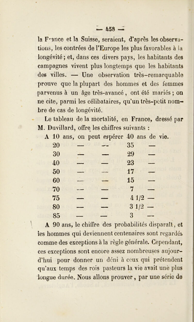 la F’^ance et la Suisse, seraient, d’après les observa- tions, les contrées de l’Europe les plus favorables à la longévité ; et, dans ces divers pays, les habitants des campagnes vivent plus longtemps que les habitants des villes. — Une observation très-remarquable prouve que la plupart des hommes et des femmes parvenus à un âge très-avancé , ont été mariés ; on ne cite, parmi les célibataires, qu’un très-petit nom- bre de cas de longévité. Le tableau de la mortalité, en France, dressé par M. Duvillard, offre les chiffres suivants : * • A 10 ans, on peut espérer 40 ans de vie. 20 — — 35 — 30 — 29 — 40 — 23 — 50 — —, 17 — 60 — — 15 — 70 — — 7 — 75 — — 41/2 — 80 — — CO 1 85 — 1 3 — \ A 90 ans, le chiffre des probabilités disparaît, et les hommes qui deviennent centenaires sont regardés comme des exceptions à la règle générale. Cependant, ces exceptions sont encore assez nombreuses aujour- d’hui pour donner un déni à ceux qui prétendent qu’aux temps des rois pasteurs la vie avait une plus 'longue durée. Nous allons prouver, par une série de