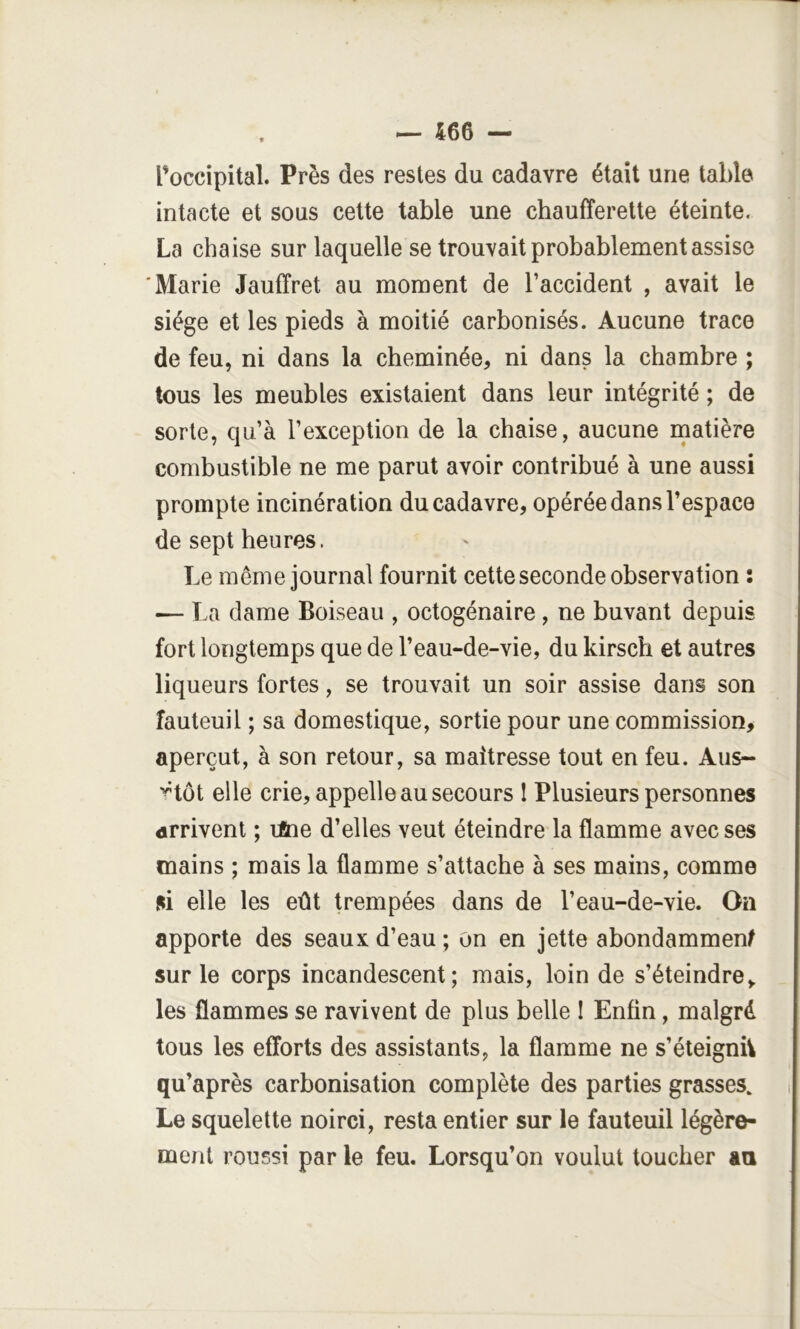 — 466 — l’occipital. Près des restes du cadavre était une table intacte et sous cette table une chaufferette éteinte. La chaise sur laquelle se trouvait probablement assise ‘Marie Jauffret au moment de l’accident , avait le siège et les pieds à moitié carbonisés. Aucune trace de feu, ni dans la cheminée, ni dans la chambre ; tous les meubles existaient dans leur intégrité ; de sorte, qu’à l’exception de la chaise, aucune matière combustible ne me parut avoir contribué à une aussi prompte incinération du cadavre, opérée dans l’espace de sept heures. Le môme journal fournit cette seconde observation ; <— La dame Boiseau , octogénaire, ne buvant depuis fort longtemps que de l’eau-de-vie, du kirsch et autres liqueurs fortes, se trouvait un soir assise dans son fauteuil ; sa domestique, sortie pour une commission, aperçut, à son retour, sa maîtresse tout en feu. Aus- ^tôt elle crie, appelle au secours 1 Plusieurs personnes arrivent ; lAie d’elles veut éteindre la flamme avec ses mains ; mais la flamme s’attache à ses mains, comme si elle les eût trempées dans de l’eau-de-vie. On apporte des seaux d’eau ; on en jette abondamment sur le corps incandescent; mais, loin de s’éteindre,, les flammes se ravivent de plus belle I Enfin, malgré tous les efforts des assistants, la flamme ne s’éteignh qu’après carbonisation complète des parties grasses. Le squelette noirci, resta entier sur le fauteuil légère- ment roussi par le feu. Lorsqu’on voulut toucher an