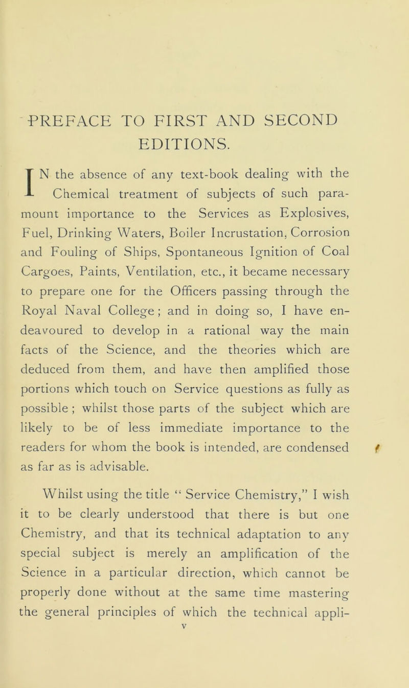 ■PREFACE TO FIRST AND SECOND EDITIONS. IN the absence of any text-book dealing with the Chemical treatment of subjects of such para- mount importance to the Services as Explosives, Fuel, Drinking Waters, Boiler Incrustation, Corrosion and Fouling of Ships, Spontaneous Ignition of Coal Cargoes, Paints, Ventilation, etc., it became necessary to prepare one for the Officers passing through the Royal Naval College; and in doing so, I have en- deavoured to develop in a rational way the main facts of the Science, and the theories which are deduced from them, and have then amplified those portions which touch on Service questions as fully as possible ; whilst those parts of the subject which are likely to be of less immediate importance to the readers for whom the book is intended, are condensed as far as is advisable. Whilst using the title “ Service Chemistry,” I wish it to be clearly understood that there is but one Chemistry, and that its technical adaptation to any special subject is merely an amplification of the Science in a particular direction, which cannot be properly done without at the same time mastering the general principles of which the technical appli-