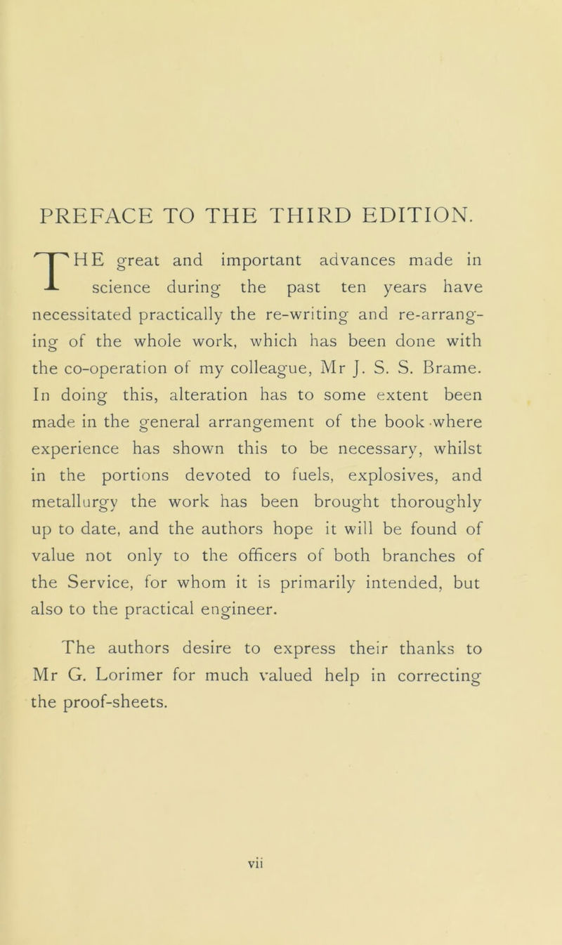 PREFACE TO THE THIRD EDITION. HE great and important advances made in science during the past ten years have necessitated practically the re-writing and re-arrang- ing of the whole work, which has been done with the co-operation of my colleague, Mr J. S. S. Brame. In doing this, alteration has to some extent been made in the greneral arrano-ement of the book where experience has shown this to be necessary, whilst in the portions devoted to fuels, explosives, and metallurgy the work has been brought thoroughly up to date, and the authors hope it will be found of value not only to the officers of both branches of the Service, for whom it is primarily intended, but also to the practical engineer. The authors desire to express their thanks to Mr G. Lorimer for much valued help in correcting the proof-sheets.