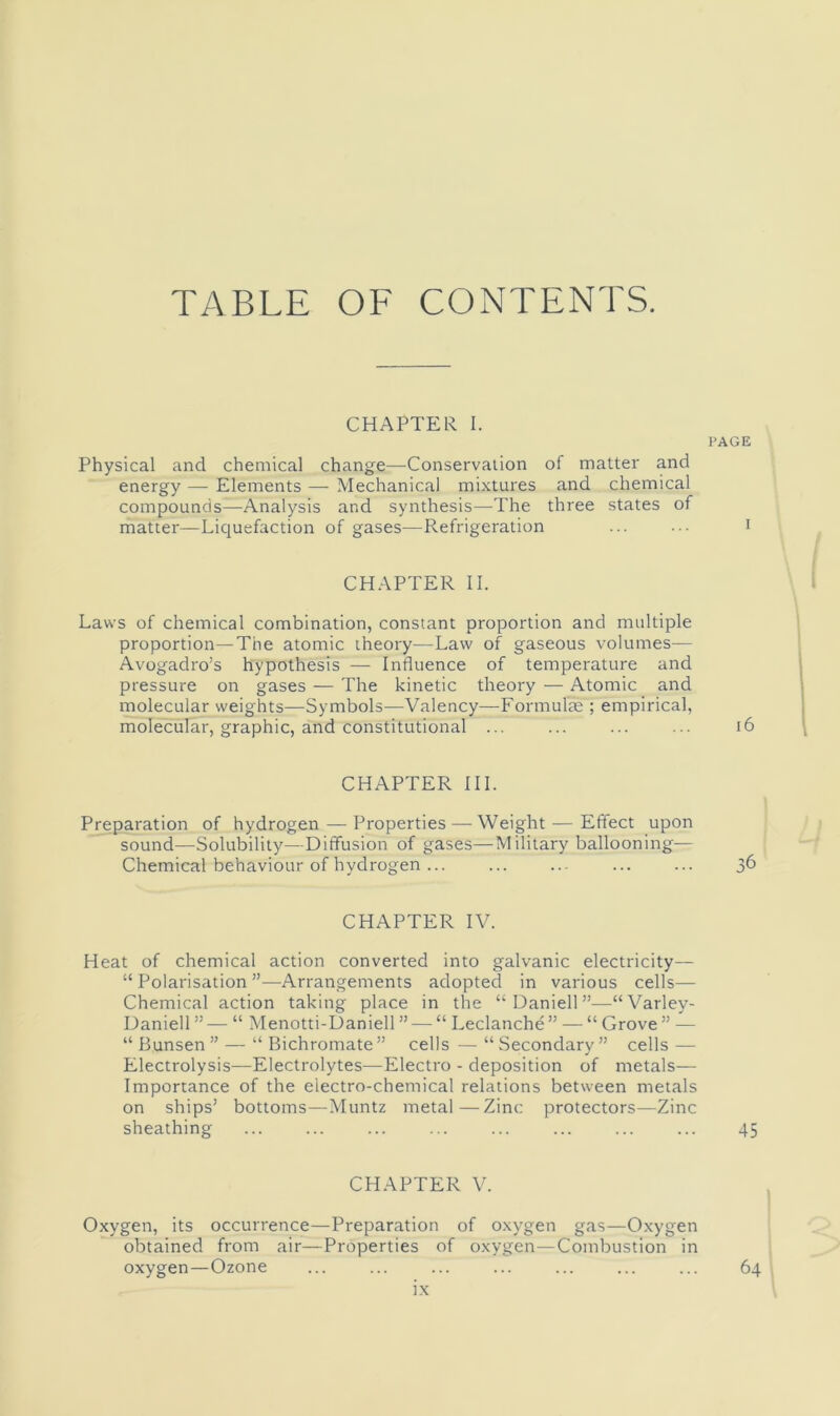 TABLE OF CONTENTS. CHAPTER I. Physical and chemical change—Conservation of matter and energy — Elements — Mechanical mixtures and chemical compounds—Analysis and synthesis—The three states of matter—Licjuefaction of gases—Refrigeration CHAPTER II. Laws of chemical combination, constant proportion and multiple proportion—The atomic theory—Law of gaseous volumes— Avogadro’s hypothesis — Influence of temperature and pressure on gases — The kinetic theory — Atomic and molecular weights—Symbols—Valency—Formulas ; empirical, molecular, graphic, and constitutional ... CHAPTER III. Preparation of hydrogen — Properties — Weight — Effect upon sound—Solubility—Diffusion of gases—Military ballooning— Chemical behaviour of hydrogen ... CHAPTER IV. Heat of chemical action converted into galvanic electricity— “ Polarisation ”—Arrangements adopted in various cells— Chemical action taking place in the “Daniell”—“Varley- Daniell ” — “ Menotti-Daniell ” — “ Leclanche ” — “ Grove ” — “ Bunsen” — “ Bichromate” cells — “Secondary” cells — Electrolysis—Electrolytes—Electro - deposition of metals— Importance of the electro-chemical relations between metals on ships’ bottoms—Muntz metal—Zinc protectors—Zinc sheathing CHAPTER V. Oxygen, its occurrence—Preparation of o.xygen gas—0.xygen obtained from air—Properties of oxygen—Combustion in oxygen—Ozone PAGE i6 36 45 64