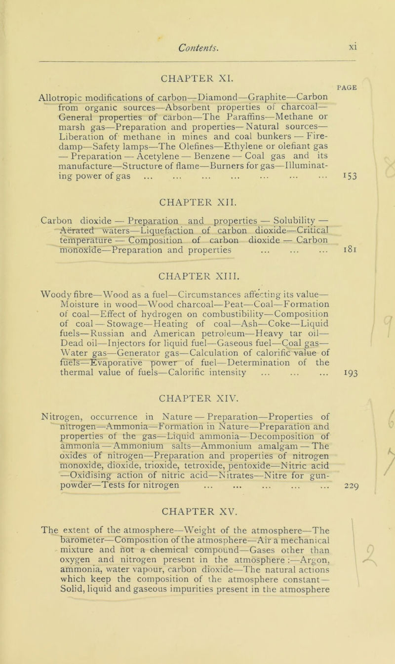 CHAPTER XI. PAGE Allotropic modifications of carbon—Diamond—Graphite—Carbon from organic sources—Absorbent properties of charcoal— General properties of carbon—The Paraffins—Methane or marsh gas—Preparation and properties—Natural sources— Liberation of methane in mines and coal bunkers — Fire- damp—Safety lamps—The Olefines—Ethylene or olefiant gas — Preparation — Acetylene — Benzene — Coal gas and its manufacture—Structure of flame—Burners for gas—Illuminat- ing power of gas ... ... ... ... ... ... ... 153 CHAPTER XII. Carbon dioxide — Preparation arid properties — Solubility — Abated waters—Liquefaction of carbon dioxide—Critical temperature .— Composition of carbon dioxide — Carbon monoxide—Preparation and properties ... ... ... 181 CHAPTER XIII. Woody fibre—Wood as a fuel—Circumstances affecting its value— Moisture in wood—Wood charcoal—Peat—Coal—Formation of coal—Effect of hydrogen on combustibility—Composition of coal — Stowage—Heating of coal—Ash—Coke—Liquid fuels—Russian and American petroleum—Heavy tar oil— Dead oil—Injectors for liquid fuel—Gaseous fuel—Coal gas— Water gas—Generator gas—Calculation of calorific value of fuels'—Evaporative power of fuel—Determination of the thermal value of fuels—Calorific intensity ... ... ... 193 CHAPTER XIV. Nitrogen, occurrence in Nature — Preparation—Properties of nitrogen—Ammonia—Formation in Nature—Preparation and properties of the gas—Liquid ammonia—Decomposition of ammonia — Ammonium salts—Ammonium amalgam —The oxides of nitrogen—Preparation and properties of nitrogen monoxide, dioxide, trioxide, tetroxide, pentoxide—Nitric acid —Oxidising action of nitric acid—Nitrates—Nitre for gun- powder—Tests for nitrogen ... ... ... ... ... 229 CHAPTER XV. The extent of the atmosphere—Weight of the atmosphere—The barometer—Composition of the atmosphere—Air a mechanical mixture and not a chemical compound—Gases other than oxygen and nitrogen present in the atmosphere :—Argon, ammonia, water vapour, carbon dioxide—The natural actions which keep the composition of the atmosphere constant — Solid, liquid and gaseous impurities present in the atmosphere