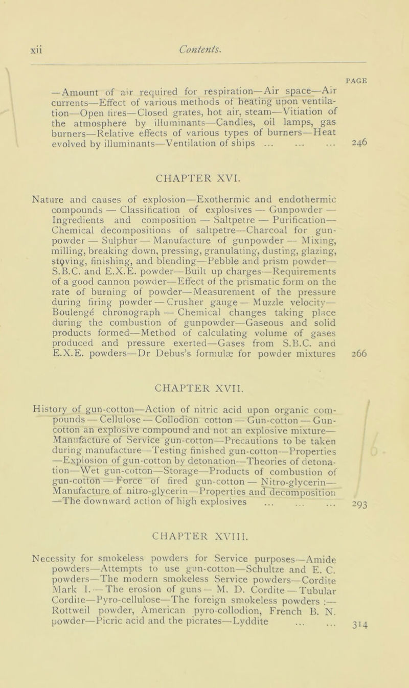 PAGE — Amount of air required for respiration—Air space—Air currents—Effect of various methods of heating upon ventila- tion—Open fires—Closed grates, hot air, steam—Vitiation of the atmosphere by illuminants—Candles, oil lamps, gas burners—Relative effects of various types of burners—Heat evolved by illuminants—Ventihition of ships 246 CHAPTER XVI. Nature and causes of explosion—Exothermic and endothermic compounds — Classification of explosives — Gunpowder — Ingredients and composition — Saltpetre — Purification— Chemical decompositions of saltpetre—Charcoal for gun- powder— Sulphur — Manufacture of gunpowder— Mixing, milling, breaking down, pressing, granulating, dusting, glazing, stpving, finishing, and blending—Pebble and prism powder— S.B.C. and E.X.E. powder—Built up charges—Requirements of a good cannon powder—Effect of the prismatic form on the rate of burning of powder—Measurement of the pressure during firing powder — Crusher gauge— Muzzle velocity— Boulenge chronograph — Chemical changes taking place during the combustion of gunpowder—Gaseous and solid products formed—Method of calculating volume of gases produced and pressure exerted—Gases from S.B.C. and E.X.E. powders—Dr Debus’s formulae for powder mixtures 266 CHAPTER XVII. History of gun-cotton—Action of nitric acid upon organic com- pounds — Cellulose — Collodion cotton — Gun-cotton — Gun- cotton an explosive compound and not an explosive mixture— Manufacture of Service gun-cotton—Precautions to be taken during manufacture—Testing finished gun-cotton—Properties —Explosion of gun-cotton by detonation—Theories of detona- tion—Wet gun-cotton—Storage—Products of combustion of gun-cotton — Force of fired gun-cotton — Nitro-glycerin— ■Manufacture of nitro-glycerin—Properties and decomposition —The downward action of high explosives CHAPTER XVUI. Necessity for smokeless powders for Service purposes—Amide powders—Attempts to use gun-cotton—Schultze and E. C. powders—The modern smokeless Service powders—Cordite Mark I. — The erosion of guns — M. D. Cordite — Tubular Cordite—Pyro-cellulose—The foreign smokeless powders : Rottweil powder, American pyro-collodion, French B. N. powder—Picric acid and the picrates—Lyddite 314