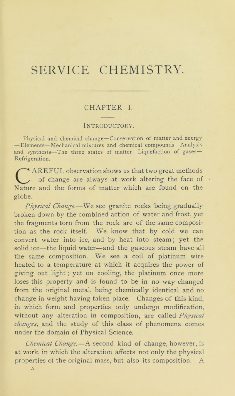 SERVICE CHEMISTRY. CHAPTER I. Introductory. Physical and chemical change—Conservation of matter and energy — Elements—Mechanical mixtures and chemical compounds—Analysis and synthesis—The three states of matter—Liquefaction of gases— Refrigeration. AREFUL observation shows us that two great methods of change are always at work altering the face of • Nature and the forms of matter which are found on the globe. Physical Change.—We see granite rocks being gradually broken down by the combined action of water and frost, yet the fragments torn from the rock are of the same composi- tion as the rock itself. We know that by cold we can convert water into ice, and by heat into steam; yet the solid ice—the liquid water—and the gaseous steam have all the same composition. We see a coil of platinum wire heated to a temperature at which it acquires the power of giving out light; yet on cooling, the platinum once more loses this property and is found to be in no way changed from the original metal, being chemically identical and no change in weight having taken place. Changes of this kind, in which form and properties only undergo modification, without any alteration in composition, are called Physical changes, and the study of this class of phenomena comes under the domain of Physical Science. Chemical Change.—A second kind of change, however, is at work, in which the alteration affects not only the physical properties of the original mass, but also its composition. A A